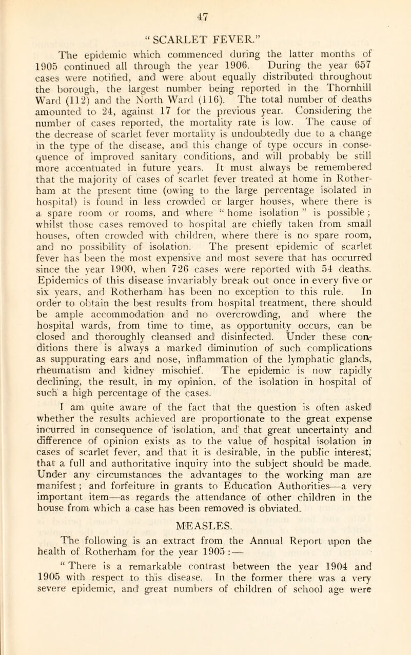 “ SCARLET FEVER.” The epidemic which commenced during the latter months of 1005 continued all through the year 1006. During the year 657 cases were notified, and were about equally distributed throughout the borough, the largest number being reported in the Thornhill Ward (112) and the North Ward (116). The total number of deaths amounted to 24, against 17 for the previous year. Considering the number of cases reported, the mortality rate is low. The cause of the decrease of scarlet fever mortality is undoubtedly due to a change in the type of the disease, and this change of type occurs in conse¬ quence of improved sanitary conditions, and will probably be still more accentuated in future years. It must always be rememl)ered that the majority of cases of scarlet fever treated at home in Rother¬ ham at the present time (owing to the large percentage isolated in hospital) is found in less crowded or larger houses, where there is a spare room or rooms, and where “ home isolation ” is possible; whilst those cases removed to hospital are chiefly taken from small houses, often crowded with children, where there is no spare room, and no possibility of isolation. The present epidemic of scarlet fever has been the most expensive and most severe that has occurred since the year 1900, when 726 cases were reported with 54 deaths. Epidemics of this disease invariably break out once in every five or six years, and Rotherham has been no exception to this rule. In order to obtain the best results from hospital treatment, there should be ample accommodation and no overcrowding, and where the hospital wards, from time to time, as opportunity occurs, can be closed and thoroughly cleansed and disinfected. Under these con¬ ditions there is always a marked diminution of such complications as suppurating ears and nose, inflammation of the lymphatic glands, rheumatism and kidney mischief. The epidemic, is now rapidly declining, the result, in my opinion, of the isolation in hospital of such a high percentage of the cases. I am quite aware of the fact that the question is often asked whether the results achieved are proportionate to the great expense incurred in consequence of isolation, and that great uncertainty and difference of opinion exists as to the value of hospital isolation in cases of scarlet fever, and that it is desirable, in the public interest, that a full and authoritative inquiry into the subject should be made. Under any circumstances the advantages to the working man are manifest; and forfeiture in grants to Education Authorities—a very- important item—as regards the attendance of other children in the house from which a case has been removed1 is obviated. MEASLES. The following is an extract from the Annual Report upon the health of Rotherham for the year 1905 : — “There is a remarkable contrast between the year 1904 and 1905 with respect to this disease. In the former there was a very severe epidemic, and great numbers of children of school age were