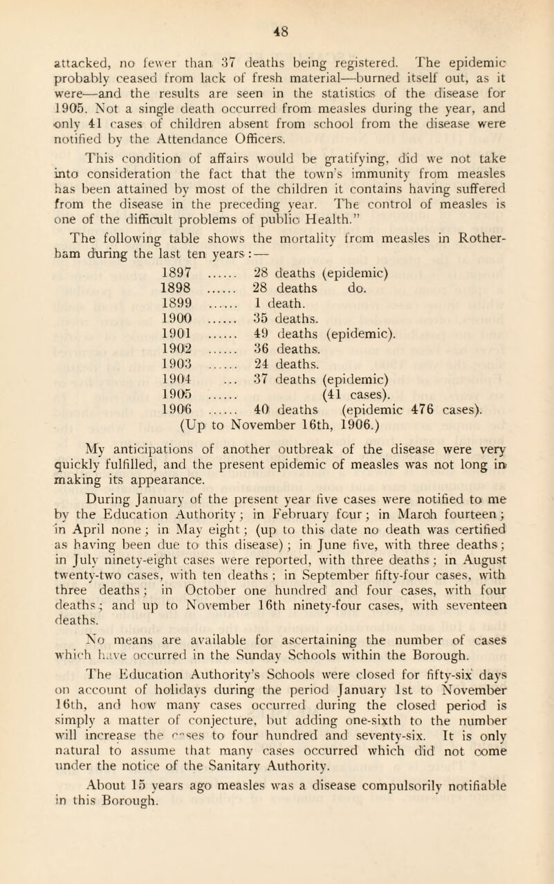 attacked, no fewer than 37 deaths being registered. The epidemic probably ceased from lack of fresh material—burned itself out, as it were—and the results are seen in the statistics of the disease for 1905. Not a single death occurred from measles during the year, and only 41 cases of children absent from school from the disease were notified by the Attendance Officers. This condition of affairs would be gratifying, did we not take into consideration the fact that the town's immunity from measles has been attained by most of the children it contains having suffered from the disease in the preceding year. The control of measles is one of the difficult problems of public Health.” The following table shows the mortality from measles in Rother¬ ham during the last ten years : — 1897 . 28 deaths (epidemic) 1898 . 28 deaths do. 1899 . 1 death. 1900 . 35 deaths. 1901 . 49 deaths (epidemic). 1902 . 36 deaths. 1903 . 24 deaths. 1904 ... 37 deaths (epidemic) 1905 . (41 cases). 1906 . 401 deaths (epidemic 476 cases). (Up to November 16th, 1906.) My anticipations of another outbreak of the disease were very quickly fulfilled, and the present epidemic of measles was not long in- making its appearance. During January of the present year live cases were notified to me by the Education Authority; in February four; in March fourteen ; in April none; in May eight; (up to this date no death was certified as having been due to this disease); in June five, with three deaths; in July ninety-eight cases were reported, with three deaths; in August twenty-two cases, with ten deaths; in September fifty-four cases, with three deaths; in October one hundred1 and four cases, with four deaths.; and up to November 16th ninety-four cases, with seventeen deaths. No means are available for ascertaining the number of cases which have occurred in the Sunday Schools within the Borough. The Education Authority’s Schools were closed for fifty-six days on account of holidays during the period January 1st to November 16th, and how many cases occurred during the closed period is simply a matter of conjecture, but adding one-sixth to the number will increase the c^ses to four hundred and seventy-six. It is only natural to assume that many cases occurred which did not come under the notice of the Sanitary Authority. About 15 years ago measles was a disease compulsorily notifiable in this Borough.
