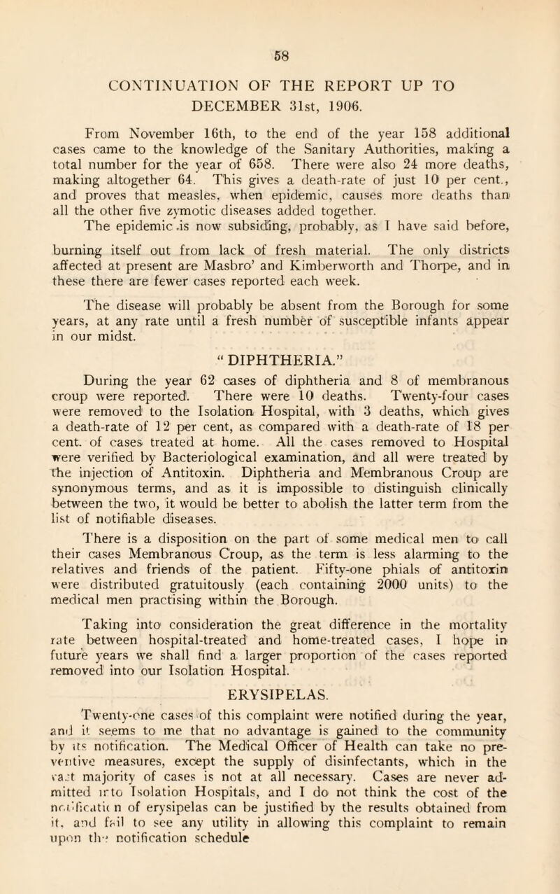 CONTINUATION OF THE REPORT UP TO DECEMBER 31st, 1906. From November 16th, to the end of the year 158 additional cases came to the knowledge of the Sanitary Authorities, making a total number for the year of 658. There were also 24 more deaths, making altogether 64. This gives a death-rate of just 10 per cent., and proves that measles, when epidemic, causes more deaths than all the other five zymotic diseases added together. The epidemic .is now subsiding, probably, as I have said before, burning itself out from lack of fresh material. The only districts affected at present are Masbro’ and Kimberworth and Thorpe, and in these there are fewer cases reported each week. The disease will probably be absent from the Borough for some years, at any rate until a fresh number of susceptible infants appear in our midst. “ DIPHTHERIA.” During the year 62 cases of diphtheria and 8 of membranous croup were reported. There were 10 deaths. Twenty-four cases were removed1 to the Isolation Hospital, with 3 deaths, which gives a death-rate of 12 per cent, as compared with a death-rate of 18 per cent, of cases treated at home. All the cases removed to Hospital were verified by Bacteriological examination, and all wrere treated by The injection of Antitoxin. Diphtheria and Membranous Croup are synonymous terms, and as it is impossible to distinguish clinically between the two, it would be better to abolish the latter term from the list of notifiable diseases. There is a disposition on the part of some medical men to call their cases Membranous Croup, as the term is less alarming to the relatives and friends of the patient. Fifty-one phials of antitoxin were distributed gratuitously (each containing 2000 units) to the medical men practising wfithin the Borough. Taking into' consideration the great difference in the mortality rate between hospital-treated and home-treated cases, 1 hope in future years we shall find a larger proportion of the cases reported removed into our Isolation Hospital. ERYSIPELAS. Twenty-one cases of this complaint wrere notified during the year, and it se.ems to me that no advantage is gained to the community by us notification. The Medical Officer of Health can take no pre¬ ventive measures, except the supply of disinfectants, wrhich in the ra.’t majority of cases is not at all necessary. Cases are never ad¬ mitted irto Isolation Hospitals, and I do not think the cost of the nr.iificdtic n of erysipelas can be justified by the results obtained from it. and fail to see any utility in allowing this complaint to remain upon th-' notification schedule