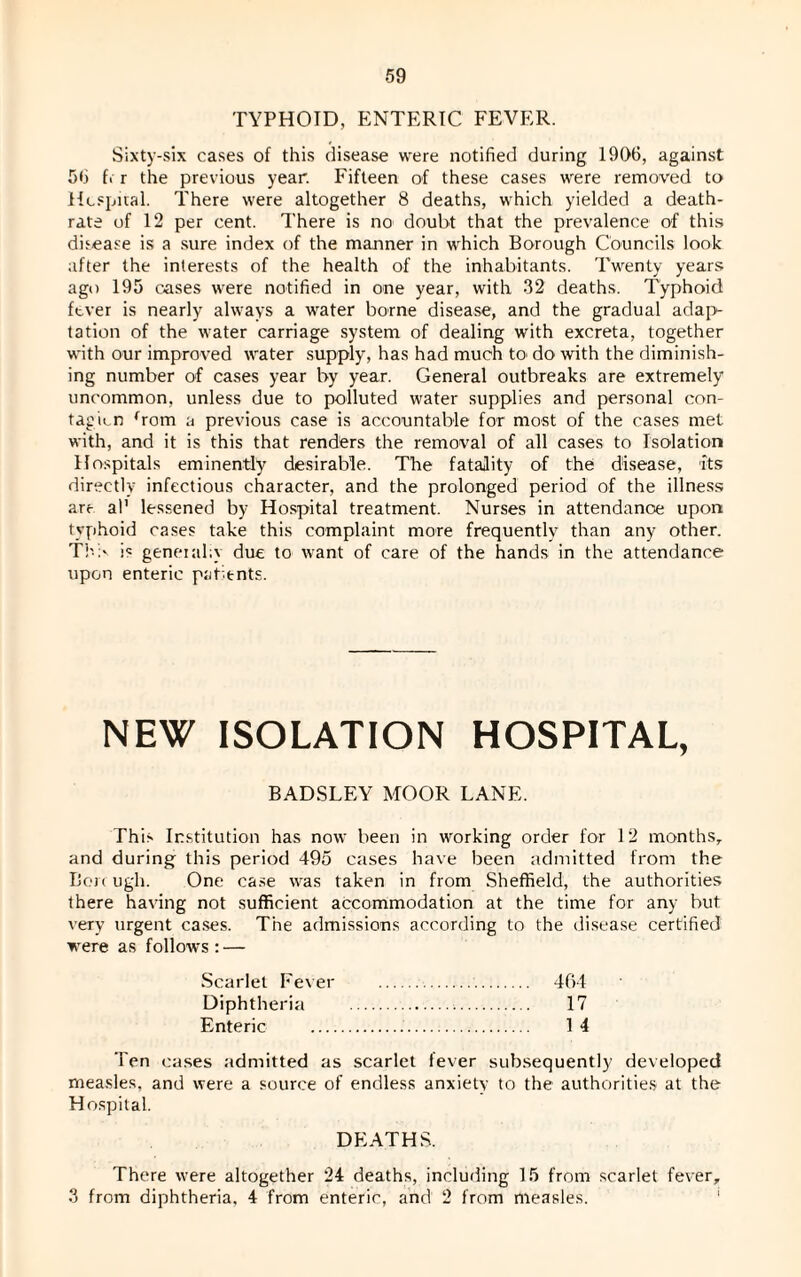 TYPHOID, ENTERIC FEVER. Sixty-six cases of this disease were notified during 1906, against 56 f« r the previous year. Fifteen of these cases were removed to Hospital. There were altogether 8 deaths, which yielded a death- rate of 12 per cent. There is no doubt that the prevalence of this disease is a sure index of the manner in which Borough Councils look after the interests of the health of the inhabitants. Twenty years ago 195 cases were notified in one year, with 32 deaths. Typhoid fever is nearly always a water borne disease, and the gradual adap¬ tation of the water carriage system of dealing with excreta, together with our improved water supply, has had much to do with the diminish¬ ing number of cases year by year. General outbreaks are extremely uncommon, unless due to polluted water supplies and personal con¬ tagion Tom a previous case is accountable for most of the cases met with, and it is this that renders the removal of all cases to Isolation Hospitals eminently desirable. The fatality of the disease, its directly infectious character, and the prolonged period of the illness are al' lessened by Hospital treatment. Nurses in attendance upon typhoid cases take this complaint more frequently than any other. The jc general;} due to want of care of the hands in the attendance upon enteric patients. NEW ISOLATION HOSPITAL, BADSLEY MOOR LANE. This Institution has now been in working order for 12 months, and during this period 495 cases have been admitted from the Bon ugh. One case was taken in from Sheffield, the authorities there having not sufficient accommodation at the time for any but very urgent cases. The admissions according to the disease certified were as follows : — Scarlet Fever .. 464 Diphtheria . 17 Enteric ... 1 4 Ten cases admitted as scarlet fever subsequently developed measles, and were a source of endless anxiety to the authorities at the Hospital. DEATHS. There were altogether 24 deaths, including 15 from scarlet fever, 3 from diphtheria, 4 from enteric, and 2 from measles.