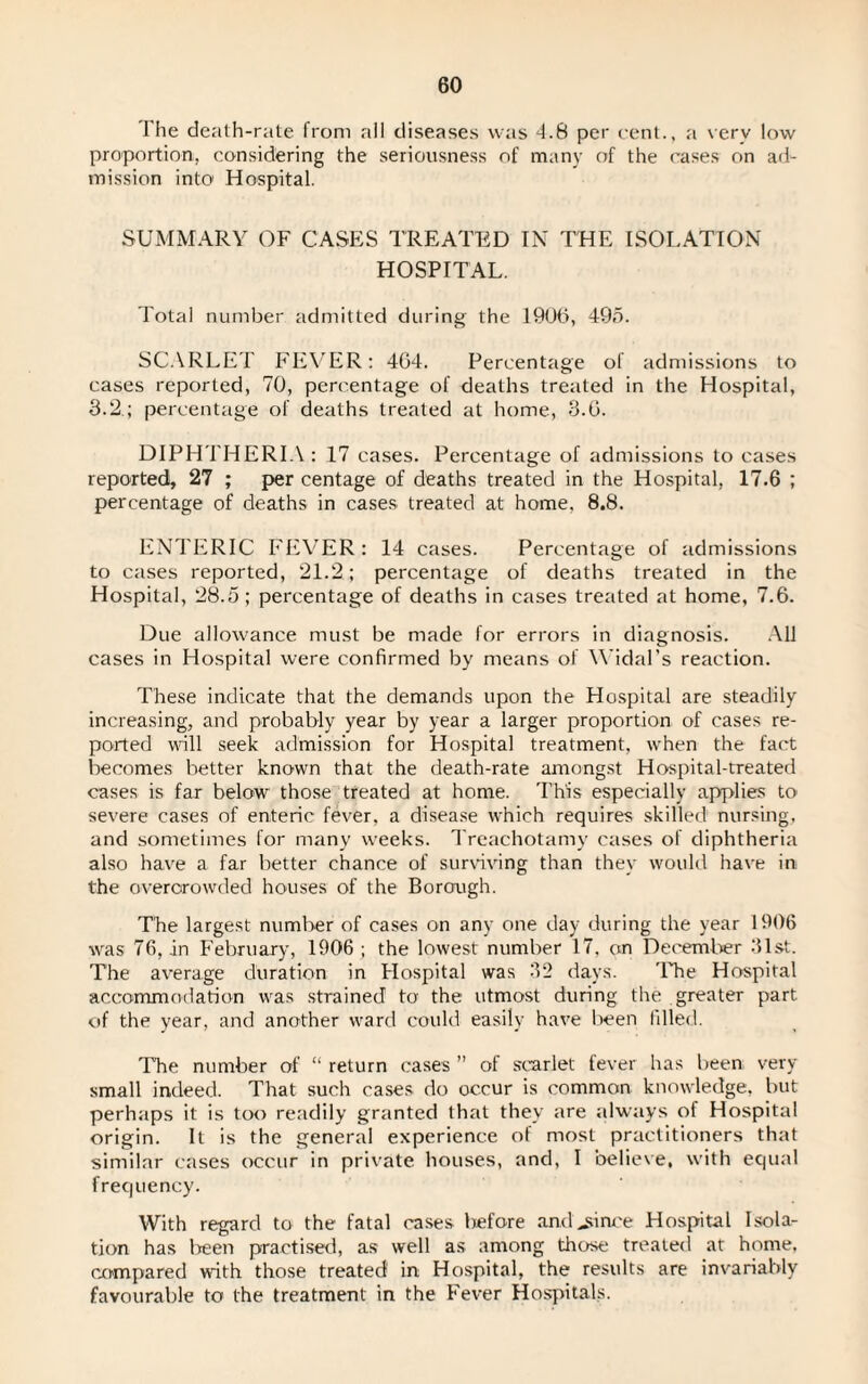 The death-rate from all diseases was 4.8 per cent., a very low proportion, considering the seriousness of many of the cases on ad¬ mission into Hospital. SUMMARY OF CASES TREATED IN THE ISOLATION HOSPITAL. Total number admitted during the 1906, 495. SCARLET FEVER: 404. Percentage of admissions to cases reported, 70, percentage of deaths treated in the Hospital, 3.2.; percentage of deaths treated at home, 3.0. DIPHTHERIA: 17 cases. Percentage of admissions to cases reported, 27 ; per centage of deaths treated in the Hospital, 17.6 ; percentage of deaths in cases treated at home, 8.8. ENTERIC FEVER: 14 cases. Percentage of admissions to cases reported, 21.2 ; percentage of deaths treated in the Hospital, 28.5; percentage of deaths in cases treated at home, 7.6. Due allowance must be made for errors in diagnosis. All cases in Hospital were confirmed by means of Widal’s reaction. These indicate that the demands upon the Hospital are steadily increasing, and probably year by year a larger proportion of cases re¬ ported wall seek admission for Hospital treatment, when the fact becomes better known that the death-rate amongst Hospital-treated cases is far below those treated at home. This especially applies to' severe cases of enteric fever, a disease which requires skilled nursing, and sometimes for many weeks. Treachotamy cases of diphtheria also have a far better chance of surviving than they would have in the overcrowded houses of the Borough. The largest number of cases on any one day during the year 1906 was 76, in February, 1906 ; the lowest number 17. on December 31st. The average duration in Hospital was 32 days. The Hospital accommodation was strained to the utmost during the greater part of the year, and another ward could easily have been filled. The number of “ return cases ” of scarlet fever has been; very small indeed. That such cases do occur is common knowledge, but perhaps it is too readily granted that they are always oi Hospital origin. It is the general experience of most practitioners that similar cases occur in private houses, and, I believe, with equal frequency. With regard to the fatal cases tefore and^since Hospital Isola¬ tion has teen practised, as well as among those treated at home, compared with those treated in Hospital, the results are invariably favourable to the treatment in the Fever Hospitals.