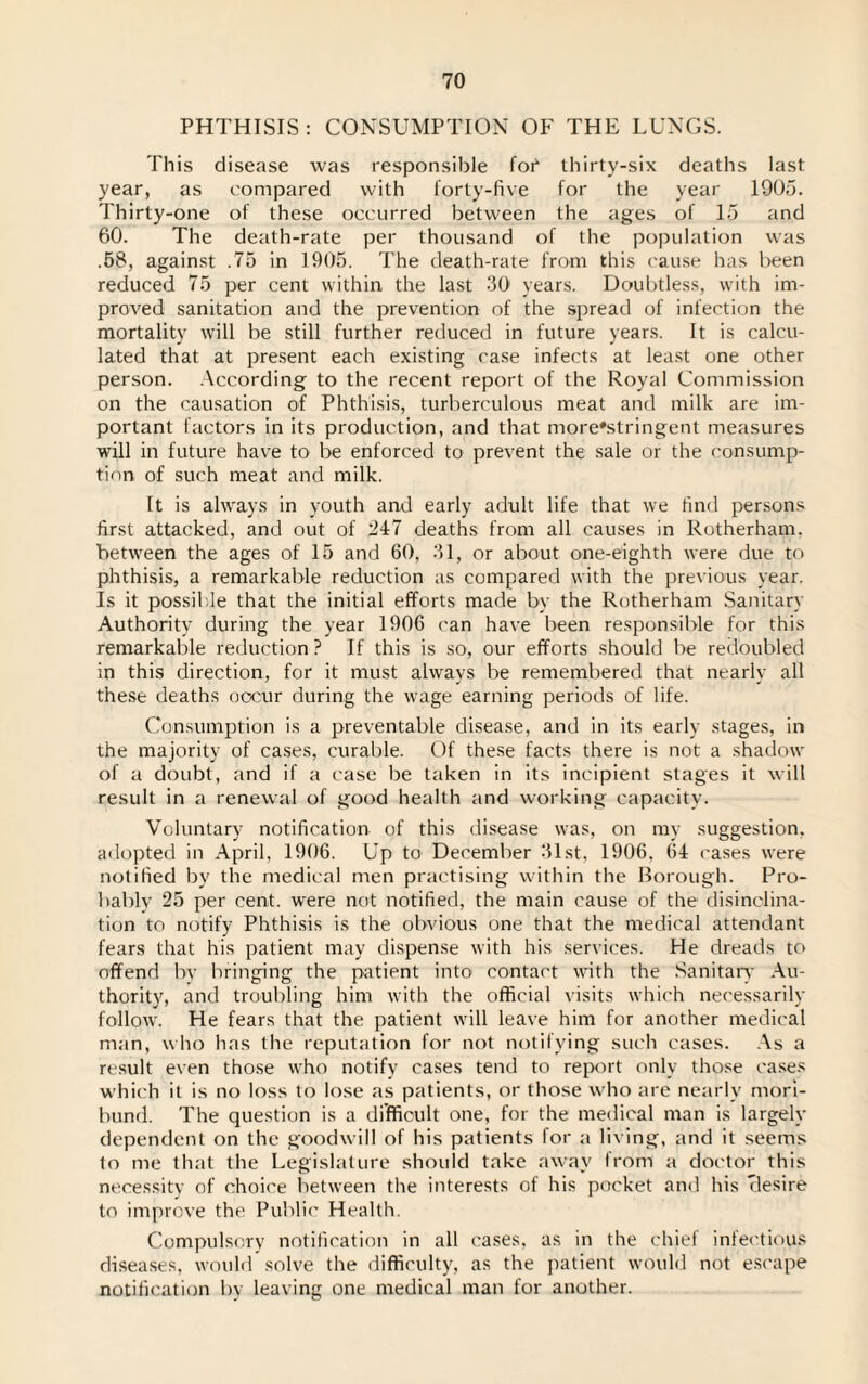 PHTHISIS : CONSUMPTION OF THE LUNGS. This disease was responsible fob thirty-six deaths last year, as compared with forty-five for the year 1905. Thirty-one of these occurred between the ages of 15 and 60. The death-rate per thousand of the population was .58, against .75 in 1905. The death-rate from this cause has been reduced 75 per cent within the last 30 years. Doubtless, with im¬ proved sanitation and the prevention of the spread of infection the mortality will be still further reduced in future years. It is calcu¬ lated that at present each existing case infects at least one other person. According to the recent report of the Royal Commission on the causation of Phthisis, turberculous meat and milk are im¬ portant factors in its production, and that more'stringent measures will in future have to be enforced to prevent the sale or the consump¬ tion of such meat and milk. It is always in youth and early adult life that we find persons first attacked, and out of 247 deaths from all causes in Rotherham, between the ages of 15 and 60, 31, or about one-eighth were due to phthisis, a remarkable reduction as compared with the previous year. Is it possible that the initial efforts made by the Rotherham Sanitary Authority during the year 1906 can have been responsible for this remarkable reduction? If this is so, our efforts should be redoubled in this direction, for it must always be remembered that nearly all these deaths occur during the wage earning periods of life. Consumption is a preventable disease, and in its early stages, in the majority of cases, curable. Of these facts there is not a shadow of a doubt, and if a case be taken in its incipient stages it will result in a renewal of good health and working capacity. Voluntary notification of this disease was, on my suggestion, adopted in April, 1906. Up to December 31st, 1906, 64 cases were notified by the medical men practising within the Borough. Pro¬ bably 25 per cent, were not notified, the main cause of the disinclina¬ tion to notify Phthisis is the obvious one that the medical attendant fears that his patient may dispense with his services. He dreads to offend by bringing the patient into contact with the Sanitary Au¬ thority, and troubling him with the official visits which necessarily follow. He fears that the patient will leave him for another medical man, who has the reputation for not notilving such cases. As a result even those who notify cases tend to report only those cases which it is no loss to lose as patients, or those who are nearly mori¬ bund. The question is a difficult one, for the medical man is largely dependent on the goodwill of his patients for a living, and it seems to me that the Legislature should take away from a doctor this necessity of choice between the interests of his pocket and his clesire to improve the Public Health. Compulsory notification in all cases, as in the chief infectious diseases, would solve the difficulty, as the patient would not escape notification by leaving one medical man for another.