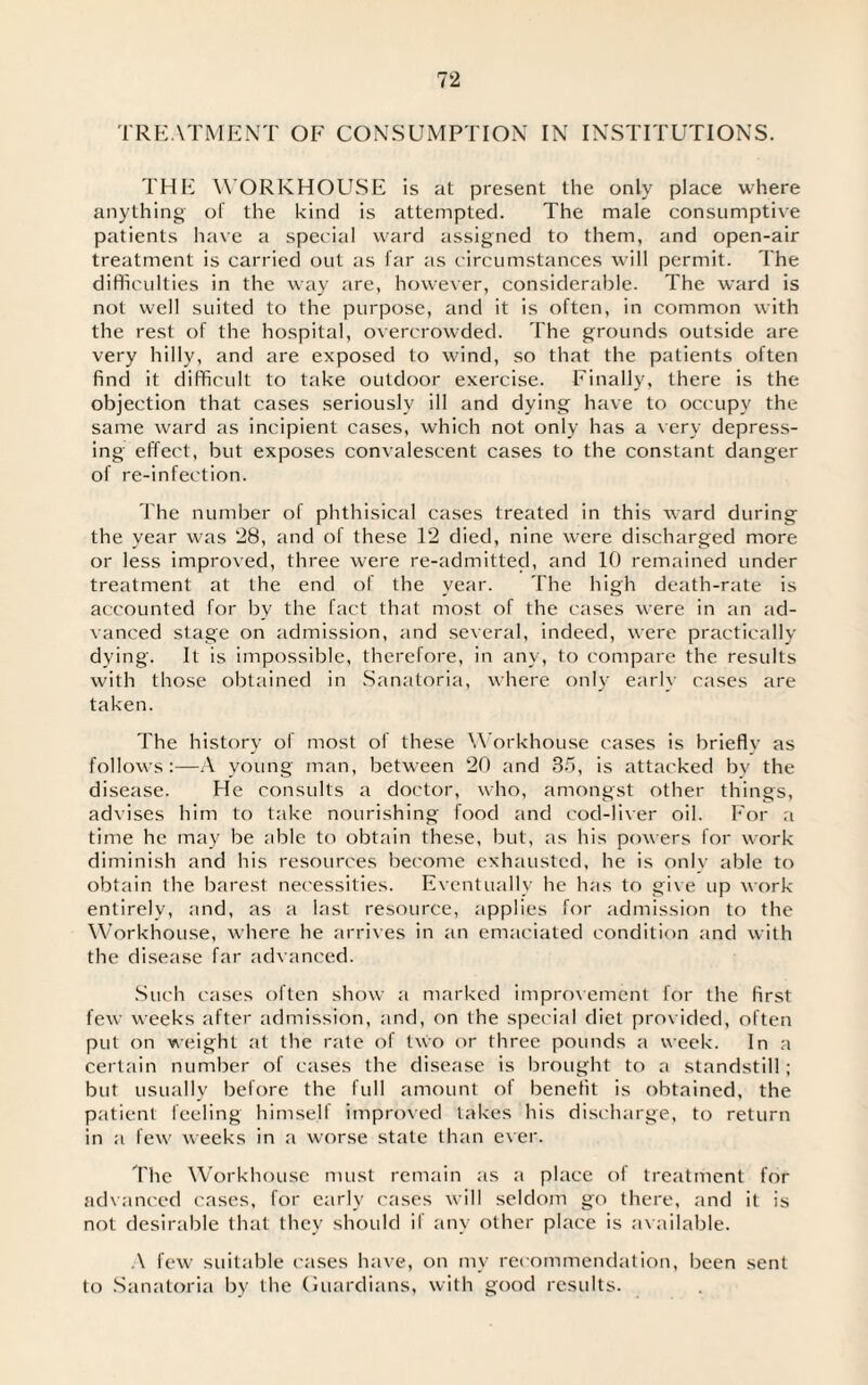 TREATMENT OF CONSUMPTION IN INSTITUTIONS. THE WORKHOUSE is at present the only place where anything o! the kind is attempted. The male consumptive patients have a special ward assigned to them, and open-air treatment is carried out as far as circumstances will permit. The difficulties in the way are, however, considerable. The ward is not well suited to the purpose, and it is often, in common with the rest of the hospital, overcrowded. The grounds outside are very hilly, and are exposed to wind, so that the patients often find it difficult to take outdoor exercise. Finally, there is the objection that cases seriously ill and dying have to occupy the same ward as incipient cases, which not only has a very depress¬ ing effect, but exposes convalescent cases to the constant danger of re-infection. The number of phthisical cases treated in this ward during the year was 28, and of these 12 died, nine were discharged more or less improved, three were re-admitted, and 10 remained under treatment at the end of the year. The high death-rate is accounted for by the fact that most of the cases were in an ad¬ vanced stage on admission, and several, indeed, were practically dying. It is impossible, therefore, in any, to compare the results with those obtained in Sanatoria, where only early cases are taken. The history of most of these Workhouse cases is brieflv as follows:—A young man, between 20 and 35, is attacked by the disease. He consults a doctor, who, amongst other things, advises him to take nourishing food and cod-liver oil. For a time he may be able to obtain these, but, as his powers lor work diminish and his resources become exhausted, he is only able to obtain the barest necessities. Eventually he has to give up work entirely, and, as a last resource, applies for admission to the Workhouse, where he arrives in an emaciated condition and with the disease far advanced. Such cases often show a marked improvement for the first few weeks after admission, and, on the special diet provided, often put on weight at the rate of two or three pounds a week. In a certain number of cases the disease is brought to a standstill; but usually before the full amount of benefit is obtained, the patient feeling himself improved takes his discharge, to return in a few weeks in a worse state than ever. The Workhouse must remain as a place of treatment for advanced cases, for early cases will seldom go there, and it is not desirable that they should ii any other place is available. A few suitable cases have, on my recommendation, been sent to Sanatoria by the Guardians, with good results.