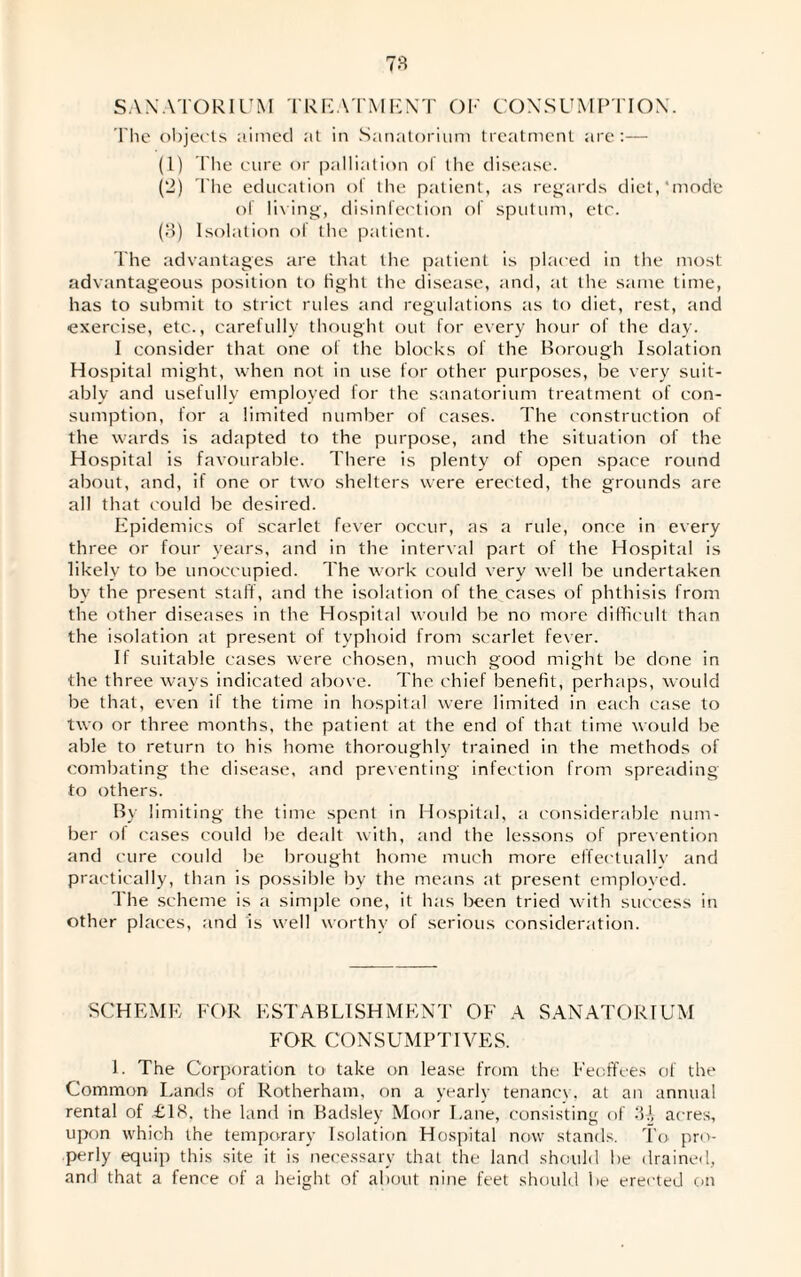 SANATORIUM TREATMENT OF CONSUMPTION. The objects aimed at in Sanatorium treatment are:— (1) The cure or palliation of the disease. (2) The education ol the patient, as regards diet,'mode of living, disinfection of sputum, etc. (3) Isolation of the patient. The advantages are that the patient is placed in the most advantageous position to light the disease, and, at the same time, has to submit to strict rules and regulations as to diet, rest, and exercise, etc., carefully thought out for every hour of the day. I consider that one of the blocks of the Borough Isolation Hospital might, when not in use for other purposes, be very suit¬ ably and usefully employed for the sanatorium treatment of con¬ sumption, for a limited number of cases. The construction of the wards is adapted to the purpose, and the situation of the Hospital is favourable. There is plenty of open space round about, and, if one or two shelters were erected, the grounds are all that could be desired. Epidemics of scarlet fever occur, as a rule, once in every three or four years, and in the interval part of the Hospital is likely to be unoccupied. The work could very well be undertaken by the present staff, and the isolation of the cases of phthisis from the other diseases in the Hospital would be no more difficult than the isolation at present of typhoid from scarlet fever. If suitable cases were chosen, much good might be done in the three ways indicated above. The chief benefit, perhaps, would be that, even il the time in hospital were limited in each case to two or three months, the patient at the end of that time would be able to return to his home thoroughly trained in the methods of combating the disease, and preventing infection from spreading to others. By limiting the time spent in Hospital, a considerable num¬ ber oi cases could be dealt with, and the lessons of prevention and cure could be brought home much more effectually and practically, than is possible by the means at present employed. The scheme is a simple one, it has been tried with success in other places, and is well worthy of serious consideration. SCHEME FOR ESTABLISHMENT OF A SANATORIUM FOR CONSUMPTIVES. 1. The Corporation to' take on lease from the Feoffees of the Common Lands of Rotherham, on a yearly tenancy, at an annual rental of £18, the land in Badsley Moor Lane, consisting of 3-A acres, upon which the temporary Isolation Hospital now stands. To pro¬ perly equip this site it is necessary that the land should be drained, and that a fence of a height of about nine feet should be erected on
