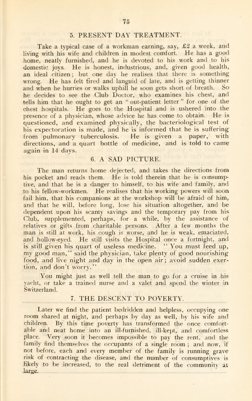 5. PRESENT DAY TREATMENT. Take a typical case of a workman earning, say, £‘2 a week, and living with his wife and children in modest comfort. He has a good home, neatly furnished, and he is devoted to his work and to his domestic joys. He is honest, industrious, and, given good health, an ideal citizen; but one day he realises that there is something wrong. He has felt tired and languid of late, and is getting thinner and when he hurries or walks uphill he soon gets short of breath. So he decides to see the Club Doctor, who examines his chest, and tells him that he ought to get an “ out-patient letter ” for one of the chest hospitals. He goes to the Hospital and is ushered into' the presence of a physician, whose advice he has come to obtain. He is questioned, and examined physically, the bacteriological test of his expectoration is made, and he is informed that he is sullering from pulmonary tuberculosis. He is given a paper, with directions, and a quart bottle of medicine, and is told to came again in 14 days. 6. A SAD PICTURE. The man returns home dejected, and takes the directions from his pocket and reads them. He is told therein that he is consump¬ tive, and that he is a danger to himself, to his wife and family, and to his fellow-workmen. He realises that his working powers will soon fail him. that his companions at the workshop will be afraid of him, and that he will, before long, lose his situation altogether, and be dependent upon his scanty savings and the temporary pay from his Club, supplemented, perhaps, for a while, by the assistance of relatives or gifts from charitable persons. After a few months the man is still at work, his cough is worse, and he is weak, emaciated, and hollow-eyed. He still visits the Hospital once a fortnight, and is still given his quart of useless medicine. “ You must feed up, my good man,” said the physician, take plenty of good nourishing food, and live night and day in the open air; avoid sudden exer¬ tion, and don’t worry.” You might just as well tell the man to go for a cruise in his yacht, or take a trained nurse and a valet and spend the winter in Switzerland. 7. THE DESCENT TO POVERTY. Later we find the patient bedridden and helpless, occupying one room shared at night, and perhaps by day as well, by his wife and children. By this time poverty has transformed the once comfort¬ able and neat home into an ill-furnished, ill-kept, and comfortless place. Very soon it becomes impossible to pay the rent, and the family find themselves the occupants of a single room ; and now, if not before, each and every member of the family is running grave risk of contracting the disease, and the number of consumptives is likely to be increased, to the real detriment of the community at- large.