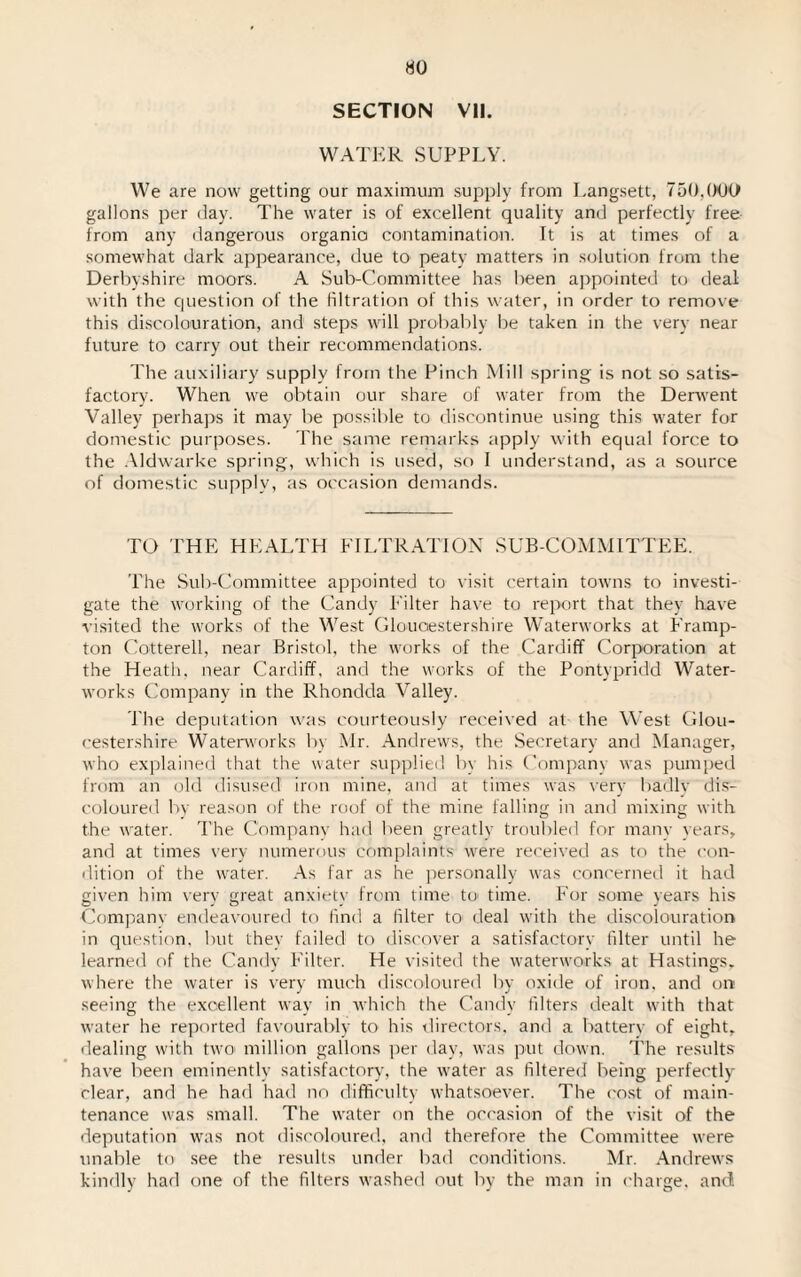 HO SECTION VII. WATER SUPPLY. We are now getting our maximum supply from Langsett, 750,000 gallons per day. The water is of excellent quality and perfectly free from any dangerous organic contamination. It is at times of a somewhat dark appearance, due to peaty matters in solution from the Derbyshire moors. A Sub-Committee has been appointed to deal with the question of the filtration of this water, in order to remove this discolouration, and steps will probably be taken in the very near future to carry out their recommendations. The auxiliary supply from the Pinch Mill spring is not so satis¬ factory. When we obtain our share of water from the Derwent Valley perhaps it may be possible to discontinue using this water for domestic purposes. The same remarks apply with equal force to the Aldwarke spring, which is used, so I understand, as a source of domestic supply, as occasion demands. TO THE HEALTH FILTRATION SUB-COMMITTEE. The Sub-Committee appointed to visit certain towns to investi¬ gate the working of the Candy Filter have to report that they have visited the works of the West Gloucestershire Waterworks at Framp- ton Cotterell, near Bristol, the works of the Cardiff Corporation at the Heath, near Cardiff, and the works of the Pontypridd Water¬ works Company in the Rhondda Valley. The deputation was courteously received at the West Glou¬ cestershire Waterworks by Mr. Andrews, the Secretary and Manager, who explained that the water supplied by his Company was pumped from an old disused iron mine, and at times was very badly dis¬ coloured by reason of the roof of the mine falling in and mixing with the water. The Company had been greatly troubled for many years, and at times very numerous complaints were received as to the con¬ dition of the water. As far as he personally was concerned it had given him very great anxietv from time to time. For some years his Companv endeavoured to find a filter to deal with the discolouration in question, but they failed to discover a satisfactory filter until he learned of the Candy Filter. He visited the waterworks at Hastings, where the water is very much discoloured by oxide of iron, and on seeing the excellent way in which the Candy filters dealt with that water he reported favourably to his directors, and a battery of eight, dealing with two million gallons per day, was put down. The results have been eminently satisfactory, the water as filtered being perfectly clear, and he had had no difficulty whatsoever. The cost of main¬ tenance was small. The water on the occasion of the visit of the deputation was not discoloured, and therefore the Committee were unable to see the results under bad conditions. Mr. Andrews kindly had one of the filters washed out by the man in charge, and