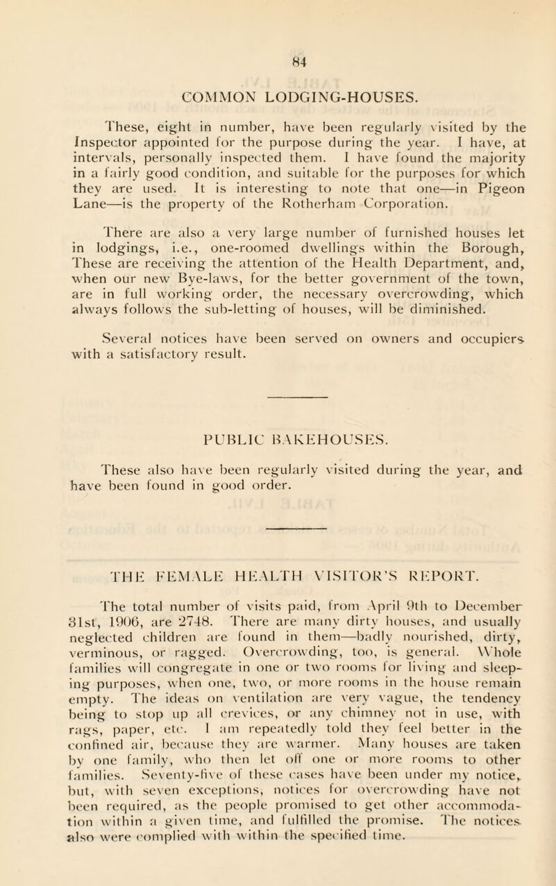 H4 COMMON LODGING-HOUSES. These, eight in number, have been regularly visited by the Inspector appointed lor the purpose during the year. I have, at intervals, personally inspected them. I have found the majority in a fairly good condition, and suitable for the purposes for which they are used. It is interesting to note that one—in Pigeon Lane—is the property of the Rotherham Corporation. There are also a very large number of furnished houses let in lodgings, i.e., one-roomed dwellings within the Borough, These are receiving the attention of the Health Department, and, when our new Bye-laws, for the better government of the town, are in full working order, the necessary overcrowding, which always follows the sub-letting of houses, will be diminished. Several notices have been served on owners and occupiers- with a satisfactory result. PUBLIC BAKEHOUSES. These also have been regularly visited during the year, and have been found in good order. THE FEMALE HEALTH VISITOR’S REPORT. The total number of visits paid, from April 9th to December 81st, 1906, are 2748. There are many dirty houses, and usually neglected children are found in them—badly nourished, dirty, verminous, or ragged. Overcrowding, too, is general. Whole families will congregate in one or two rooms for liv ing and sleep¬ ing purposes, when one, two, or more rooms in the house remain empty. The ideas on ventilation tire very vague, the tendency being to stop up all crevices, or any chimney not in use, with rags, paper, etc. 1 am repeatedly told they feel better in the confined air, because they are warmer. Many houses are taken by one family, who then let off one or more rooms to other families. Seventy-five of these cases have been under my notice, but, with seven exceptions, notices for overcrowding have not been required, as the people promised to get other accommoda¬ tion within a given time, and fulfilled the promise. The notices, also were complied with within the specified time.
