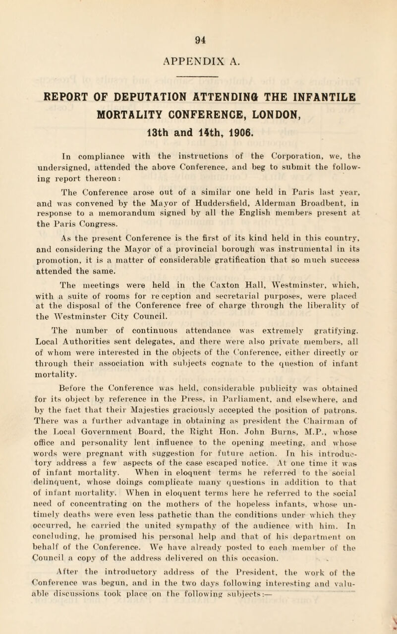 APPENDIX A. REPORT OF DEPUTATION ATTENDING THE INFANTILE MORTALITY CONFERENCE, LONDON, 13th and 14th, 1906. In compliance with the instructions of the Corporation, we, the undersigned, attended the above Conference, and beg to submit the follow¬ ing report thereon: The Conference arose out of a similar one held in Paris last year, and was convened by the Mayor of Huddersfield, Alderman Broadbent, in response to a memorandum signed by all the English members present at the Paris Congress. As the present Conference is the first of its kind held in this country, and considering the Mayor of a provincial borough was instrumental in its promotion, it is a matter of considerable gratification that so much success attended the same. The meetings were held in the Caxton Hall, Westminster, which, with a suite of rooms for re ception and secretarial purposes, were placed at the disposal of the Conference free of charge through the liberality of the Westminster City Council. The number of continuous attendance was extremely gratifying. Local Authorities sent delegates, and there were also private members, all of whom were interested in the objects of the Conference, either directly or through their association with subjects cognate to the question of infant mortality. Before the Conference was held, considerable publicity was obtained for its object by reference in the Press, in Parliament, and elsewhere, and by the fact that their Majesties graciously accepted the position of patrons. There was a further advantage in obtaining as president the Chairman of the Local Government Board, the Right Hon. .John Burns, M.P., whose office and personality lent influence to the opening meeting, and whose woi'ds were pregnant with suggestion for future action, hi his introduc¬ tory address a few aspects of the case escaped notice. At one time it was of infant mortality. When in eloquent terms he referred to the social delinquent, whose doings complicate many questions in addition to that of infant mortality. When in eloquent terms here he referred to the social need of concentrating on the mothers of the hopeless infants, whose un¬ timely deaths were even less pathetic than the conditions under which they occurred, he carried the united sympathy of the audience with him. In concluding, he promised his personal help and that of his department on behalf of the Conference. We have already posted to each member of the Council a copy of the address delivered on this occasion. After the introductory address of the President, the work of the Conference was begun, and in the two days following interesting and valu¬ able discussions took place on the following subjects:—