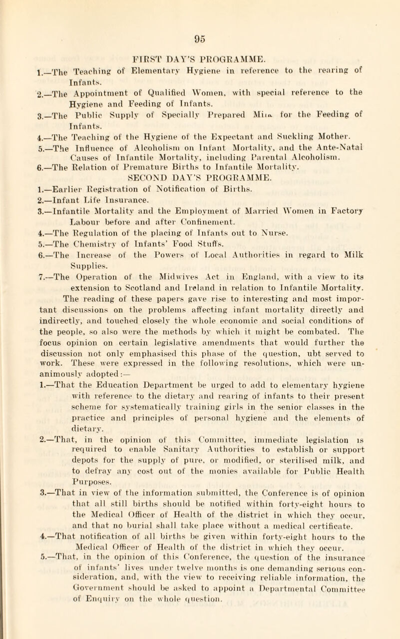 FIRST DAY’S PROGRAMME. j_'Phe Teaching of Elementary Hygiene in reference to the rearing of Infants. 2. _The Appointment of Qualified Women, with special reference to the Hygiene ancl Feeding of Infants. 3. _The Public Supply of Specially Prepared Mim. for the Feeding of Infants. 4. —The Teaching of the Hygiene of the Expectant and Suckling Mother. 5. —The Influence of Alcoholism on Infant Mortality, and the Ante-Natal Causes of Infantile Mortality, including Parental Alcoholism. 6. —The Relation of Premature Births to Infantile Mortality. SECOND DAY’S PROGRAMME. 1. —Earlier Registration of Notification of Births. 2. —Infant Life Insurance. 3. —Infantile Mortality and the Employment of Married Women in Factory Labour before and after Confinement. 4. —The Regulation of the placing of Infants out to Nurse. 5. —The Chemistry of Infants’ Food Stuffs. 6. —The Increase of the Powers of Local Authorities in regard to Milk Supplies. 7. —The Operation of the Mid wives Act in England, with a view to its extension to Scotland and Ireland in relation to Infantile Mortality. The reading of these papers gave rise to interesting and most impor¬ tant discussions on the problems affecting infant mortality directly and indirectly, and touched closely the whole economic and social conditions of the people, so also were the methods by which it might be combated. The focus opinion on certain legislative amendments that would further the discussion not only emphasised this phase of the question, ubt served to work. These were expressed in the following resolutions, which were un¬ animously adopted:— 1. —That the Education Department be urged to add to elementary hygiene with reference to the dietary and rearing of infants to their present scheme for systematically training girls in the senior classes in the practice and principles of personal hygiene and the elements of dietary. 2. —That, in the opinion of this Committee, immediate legislation is required to enable Sanitary Authorities to establish or support depots for the supply of pure, or modified, or sterilised milk, and to defray any cost out of the monies available for Public Health Purposes. 3. —That in view of the information submitted, the Conference is of opinion that all still births should be notified within forty-eight hours to the Medical Officer of Health of the district in which they occur, and that no burial shall take place without a medical certificate. 4. —That notification of all births be given within forty-eight hours to the Medical Officer of Health of the district in which they occur. 5. —That, in the opinion of this Conference, the question of the insurance of infants’ lives under twelve months is one demanding serious con¬ sideration, and, with the view to receiving reliable information, the Government should be asked to appoint a Departmental Committee of Enquiry on the whole question.