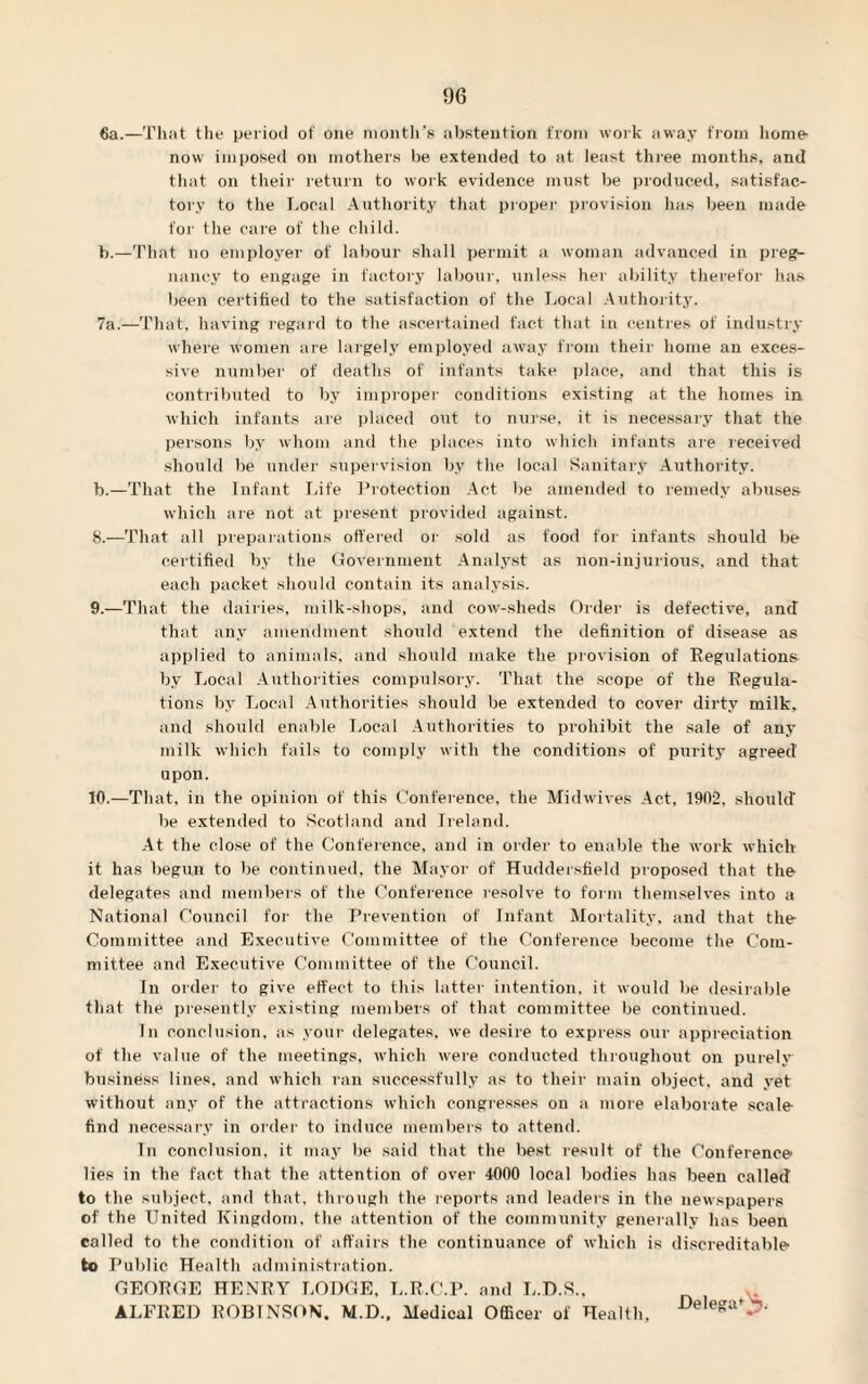 6a.—That the period of one month’s abstention from work away from home- now imposed on mothers be extended to at least three months, and that on their return to work evidence must be produced, satisfac¬ tory to the Local Authority that proper provision lias been made for the care of the child. b.—Tliat no employer of labour shall permit a woman advanced in preg¬ nancy to engage in factory labour, unless her ability therefor has been certified to the satisfaction of the Local Authority. 7a.—That, having regard to the ascertained fact that in centres of industry where women are largely employed away from their home an exces¬ sive number of deaths of infants take place, and that this is contributed to by improper conditions existing at the homes in which infants are placed out to nurse, it is necessary that the persons by whom and the places into which infants are received should be under supervision by the local Sanitary Authority, b.—That the Infant Life Protection Act be amended to remedy abuses which are not at present provided against. 8. —That all preparations offered or sold as food for infants should be certified by the Government Analyst as non-injurious, and that each packet should contain its analysis. 9. —That the dairies, milk-shops, and cow-sheds Order is defective, and that any amendment should extend the definition of disease as applied to animals, and should make the provision of Regulations by Local Authorities compulsory. That the scope of the Regula¬ tions by Local Authorities should be extended to cover dirty milk, and should enable Local Authorities to prohibit the sale of any milk which fails to comply with the conditions of purity agreed upon. 10. —That, in the opinion of this Conference, the Midwives Act, 1902, should be extended to Scotland and Ireland. At the close of the Conference, and in order to enable the work which it has begun to be continued, the Mayor of Huddersfield proposed that the delegates and members of the Conference resolve to form themselves into a National Council for the Prevention of Infant Mortality, and that the Committee and Executive Committee of the Conference become the Com¬ mittee and Executive Committee of the Council. In order to give effect to this latter intention, it would be desirable that the presently existing members of that committee be continued. In conclusion, as your delegates, we desire to express our appreciation of the value of the meetings, which were conducted throughout on purely business lines, and which ran successfully as to their main object, and yet without any of the attractions which congresses on a more elaborate scale find necessary in order to induce members to attend. In conclusion, it may lie said that the best result of the Conference lies in the fact that the attention of over 4000 local bodies has been called to the subject, and that, through the reports and leaders in the newspapers of the United Kingdom, the attention of the community generally has been called to the condition of affairs the continuance of which is discreditable to Public Health administration. GEORGE HENRY LODGE, L.R.C.P. and L.D.S., ALFRED ROBINSON. M.D., Medical Officer of Health, •Deleat>
