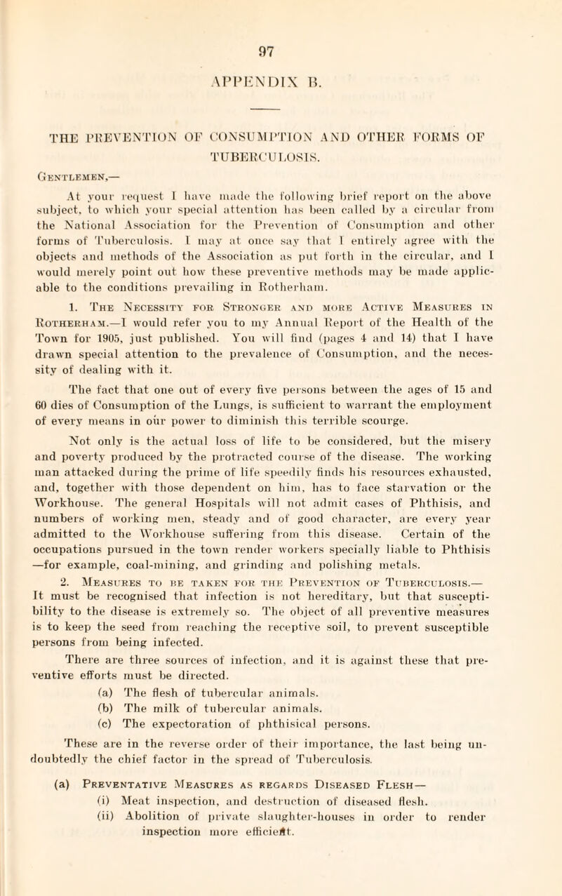 APPENDIX B. THE PREVENTION OF CONSUMPTION AND OTHER FORMS OF TUBERCULOSIS. Gentlemen,— At your request 1 have made the following brief report on the above subject, to which your special attention has been called by a circular from the National Association for the Prevention of Consumption and other forms of Tuberculosis. 1 may at once say that 1 entirely agree with the objects and methods of the Association as put forth in the circular, and l would merely point out how these preventive methods may be made applic¬ able to the conditions prevailing in Rotherham. 1. The Necessity for Stronger and more Active Measures in Rotherham.—I would refer you to my Annual Report of the Health of the Town for 1905, just published. You will find (pages 4 and 14) that I have drawn special attention to the prevalence of Consumption, and the neces¬ sity of dealing with it. The fact that one out of every five persons between the ages of 15 and 60 dies of Consumption of the Lungs, is sufficient to warrant the employment of every means in our power to diminish this terrible scourge. Not only is the actual loss of life to be considered, but the misery and poverty produced by the protracted course of the disease. The working man attacked during the prime of life speedily finds his resources exhausted, and, together with those dependent on him, has to face starvation or the Workhouse. The general Hospitals will not admit cases of Phthisis, and numbers of working men, steady and of good character, are every year admitted to the Workhouse suffering from this disease. Certain of the occupations pursued in the town render workers specially liable to Phthisis —for example, coal-mining, and grinding and polishing metals. 2. Measures to re taken for the Prevention of Tuberculosis.— It must be recognised that infection is not hereditary, but that suscepti¬ bility to the disease is extremely so. The object of all preventive measures is to keep the seed from reaching the receptive soil, to prevent susceptible persons from being infected. There are three sources of infection, and it is against these that pre¬ ventive efforts must be directed. (a) The flesh of tubercular animals. (b) The milk of tubercular animals. (c) The expectoration of phthisical persons. These are in the reverse order of their importance, the last being un¬ doubtedly the chief factor in the spread of Tuberculosis. (a) Preventative Measures as regards Diseased Flesh — (i) Meat inspection, and destruction of diseased flesh. (ii) Abolition of private slaughter-houses in order to render inspection more efficient.