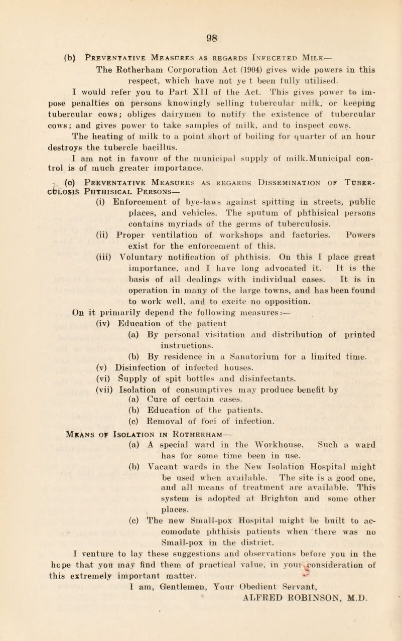(b) Preventative Measures as regards Infeceted Milk— The Rotherham Corporation Act (1904) gives wide powers in this respect, which have not ye t been fully utilised. 1 would refer you to Part XII of the Act. This gives power to im¬ pose penalties on persons knowingly selling tubercular milk, or keeping tubercular cows; obliges dairymen to notify the existence of tubercular cows; and gives power to take samples of milk, and to inspect cows. The heating of milk to a point short of boiling for quarter of an hour destroys the tubercle bacillus. I am not in favour of the municipal supply of milk.Municipal con¬ trol is of much greater importance. (o) Preventative Measures as regards Dissemination of Tuber¬ culosis Phthisical Persons— (i) Enforcement of bye-laws against spitting in streets, public places, and vehicles. The sputum of phthisical persons contains myriads of the germs of tuberculosis. (ii) Proper ventilation of workshops and factories. Powers exist for the enforcement of this. (iii) Voluntary notification of phthisis. On this I place great importance, and I have long advocated it. It is the basis of all dealings with individual cases. It is in operation in many of the large towns, and has been found to work well, and to excite no opposition. On it primarily depend the following measures:— (iv) Education of the patient (a) By personal visitation and distribution of printed instructions. (b) By residence in a Sanatorium for a limited time. (v) Disinfection of infected houses. (vi) Supply of spit bottles and disinfectants. (vii) Isolation of consumptives may produce benefit by (a) Cure of certain cases. (b) Education of the patients. (c) Removal of foci of infection. Means of Isolation in Rotherham— (a) A special ward in the Workhouse. Such a ward has for some time been in use. (b) Vacant wards in the New Isolation Hospital might be used when available. The site is a good one, and all means of treatment are available. This system is adopted at Brighton and some other places. (c) The new Small-pox Hospital might be built to ac¬ comodate phthisis patients when there was no Small-pox in the district. 1 venture to lay these suggestions and observations before you in the hope that you may find them of practical value, in youi consideration of this extremely important matter. * 1 am, Gentlemen, Your Obedient Servant, ALFRED ROBINSON, M.D.