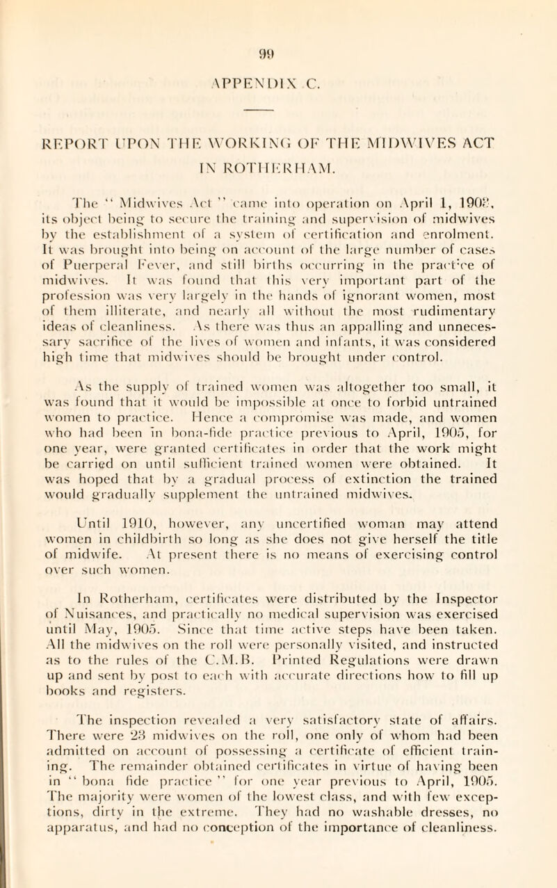 \PPEN 1)1 X C. REPORT UPON THE WORKING OF THE MIDWIVES ACT IN ROTHERHAM. The “ Midwives Art ” came into operation on April 1, 190!’, its object being' to secure the training' and supervision of midwives by the establishment o( a system of certification and enrolment. It was brought into being on account of the large number of case.-, of Puerperal Fever, and still births occurring in the praet:ce of midwives. It was found that this very important part of the profession was very largely in the hands of ignorant women, most of them illiterate, and nearly all without the most rudimentary ideas of cleanliness. As there was thus an appalling and unneces¬ sary sacrifice of the lives of women and infants, it was considered high time that midwives should he brought under control. As the supply of trained women was altogether too small, it was found that it would be impossible at once to forbid untrained women to practice. Hence a compromise was made, and women who had been in bona-fide practice previous to April, 1905, for one year, were granted certificates in order that the work might be carried on until sufficient trained women were obtained. It was hoped that by a gradual process of extinction the trained would gradually supplement the untrained midwives. Until 1910, however, any uncertified woman may attend women in childbirth so long as she does not give herself the title of midwife. At present there is no means of exercising control over such women. In Rotherham, certificates were distributed by the Inspector of Nuisances, and practically no medical supervision was exercised until May, 1905. Since that time active steps have been taken. All the midwives on the roll were personally visited, and instructed ns to the rules of the C.M.B. Printed Regulations were drawn up and sent by post to each with accurate directions how to fill up books and registers. The inspection revealed a very satisfactory state of affairs. There were ‘23 midwives on the roll, one only of whom had been admitted on account of possessing a certificate of efficient train¬ ing. The remainder obtained certificates in virtue of having been in “bona fide practice” for one year previous to April, 1905. The majority were women of the lowest class, and with few excep¬ tions, dirty in the extreme. They had no washable dresses, no apparatus, and had no conception of the importance of cleanliness.