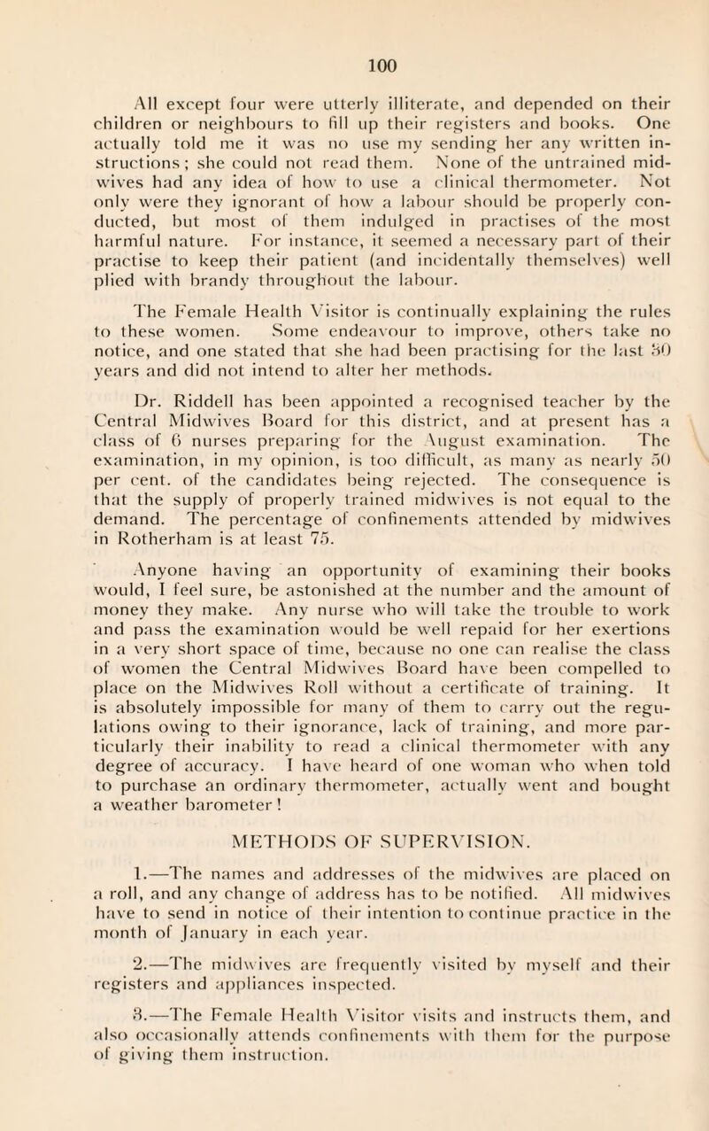 All except four were utterly illiterate, and depended on their children or neighbours to fill up their registers and books. One actually told me it was no use my sending her any written in¬ structions; she could not read them. None of the untrained mid¬ wives had any idea of how to use a clinical thermometer. Not only were they ignorant of how a labour should be properly con¬ ducted, but most of them indulged in practises of the most harmful nature. For instance, it seemed a necessary part of their practise to keep their patient (and incidentally themselves) well plied with brandy throughout the labour. The Female Health Visitor is continually explaining the rules to these women. Some endeavour to improve, others take no notice, and one stated that she had been practising for the last 80 years and did not intend to alter her methods. Dr. Riddell has been appointed a recognised teacher by the Central Midwives Board for this district, and at present has a class of 6 nurses preparing for the \ugust examination. The examination, in my opinion, is too difficult, as many as nearly 50 per cent, of the candidates being rejected. The consequence is that the supply of properly trained midwives is not equal to the demand. The percentage of confinements attended bv midwives in Rotherham is at least 75. Anyone having an opportunity of examining their books would, I feel sure, be astonished at the number and the amount of money they make. Any nurse who will take the trouble to work and pass the examination would be well repaid for her exertions in a very short space of time, because no one can realise the class of women the Central Midwives Board have been compelled to place on the Midwives Roll without a certificate of training. It is absolutely impossible for many of them to carry out the regu¬ lations owing to their ignorance, lack of training, and more par¬ ticularly their inability to read a clinical thermometer with any degree of accuracy. I have heard of one woman who when told to purchase an ordinary thermometer, actually went and bought a weather barometer! METHODS OF SUPERVISION. 1. —The names and addresses of the midwives are placed on a roll, and any change of address has to be notified. All midwives have to send in notice of their intention to continue practice in the month of January in each year. 2. —The midwives are frequently visited by myself and their registers and appliances inspected. 3. —The Female Health Visitor visits and instructs them, and also occasionally attends confinements with them for the purpose of giving them instruction.