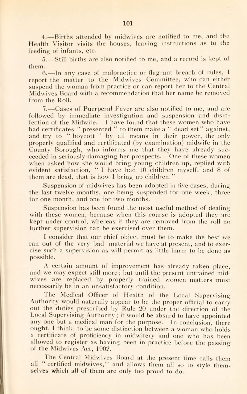 4. —Births attended by midwives are notified to me, and the Health Visitor visits the houses, leaving instructions as to the feeding of infants, etc. 5. —Still births are also notified to me, and a record is Kept of them. 6. —In any case of malpractice or flagrant breach of rules, I report the matter to the Midwives Committee, who can either suspend the woman from practice or can report her to the Central Midwives Board with a recommendation that her name be removed from the Roll. 7. —Cases of Puerperal Fever are also notified to me, and are followed bv immediate investigation and suspension and disin¬ fection of the Midwife. I have found that these women who have had certificates “ presented ” to them make a “ dead set” against, and try to “ boycott ” by all means in their power, the only properly qualified and certificated (by examination) midwife in tlie County Borough, who informs me that they have already suc¬ ceeded in seriously damaging her prospects. One of these women when asked how she would bring young children up, replied with evident satisfaction, “ 1 have had If) children myself, and 8 of them are dead, that is how I bring up children.” Suspension of midwives has been adopted in five cases, during the last twelve months, one being suspended for one week, three for one month, and one for two months. Suspension has been found the most useful method of dealing with these women, because when this course is adopted they are kept under control, whereas if they are removed from the roll no further supervision can be exercised over them. I consider that our chief object must be to make the best we can out of the very bad material we have at present, and to exer¬ cise such a supervision as will permit as iittle harm to be done as possible. A certain amount of improvement has already taken place, and we may expect still more; but until the present untrained mid¬ wives are replaced by properly trained women matters must necessarily be in an unsatisfactory condition. 1 he Medical Officer of Health of the Local Supervising Authority would naturally appear to be the proper official to carry out the duties prescribed by Rule 20 under the direction of the Local Supervising Authority ; it would be absurd to have appointed any one but a medical man for the purpose. In conclusion, there ought, I think, to be some distinction between a woman who holds a certificate of proficiency in midwifery and one who has been allowed to register as having been in practice before the passing of the Midwives Act, 1902. 1 he Central Midwives Board at the present time calls them all “ certified midwives,” and allows them all so to style them¬ selves which all of them are only too proud to do.