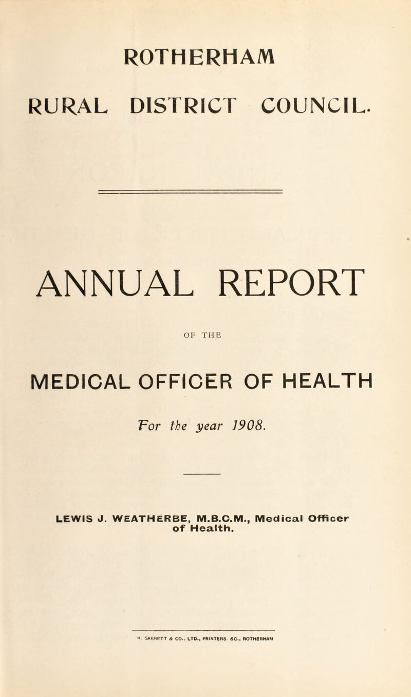 ROTHERHAM RURAL DISTRICT COUNCIL. ANNUAL REPORT OF THE MEDICAL OFFICER OF HEALTH For the year 1908. LEWIS J. WEATHERBE, M.B.C.M., Medical Officer of Health. SARNPTT & CO.. LTD., PRINTERS 4C., ROTHERHAM