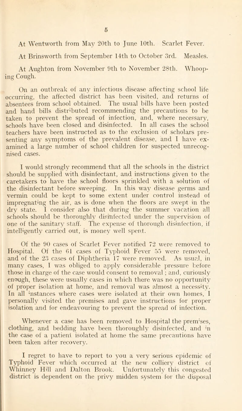 At Wentworth from May 20th to June 10th. Scarlet Fever. At Brinsworth from September 14th to October 3rd. Measles. At Aughton from November 9th to November 28th. Whoop¬ ing Cough. On an outbreak of any infectious disease affecting school life occurring, the affected district has been visited, and returns of absentees from school obtained. The usual bills have been posted and hand bills distributed recommending the precautions to be taken to prevent the spread of infection, and, where necessary, schools have been closed and disinfected. In all cases the school teachers have been instructed as to the exclusion of scholars pre¬ senting any symptoms of the prevalent disease, and I have ex¬ amined a iarge number of school children for suspected unrecog¬ nised cases. I would strongly recommend that all the schools in the district should be supplied with disinfectant, and instructions given to the caretakers to have the school floors sprinkled with a solution of the disinfectant before sweeping. In this way disease germs and vermin could be kept to some extent under control instead of impregnating the air, as is done when the floors are swept in the dry state. I consider also that during the summer vacation all schools should be thoroughly disinfected under the supervision of one of the sanitary staff. The expense of thorough disinfection, if intelligently carried out, is money well spent. Of the 90 cases of Scarlet Fever notified 72 were removed to Hospital. Of the <* 1 cases of Typhoid Fever 55 were removed, and of the 23 cases of Diphtheria 17 were removed. As usual, in many cases, I was obliged to apply considerable pressure before those in charge of the case would consent to removal; and, curiously enough, these were usually cases in which there was no opportunity of proper isolation at home, and removal was almost a necessity. In all distances where cases were isolated at their own homes, I personally visited the premises and gave instructions for proper isolation and for endeavouring to prevent the spread of infection. Whenever a case has been removed to Hospital the premises, clothing, and bedding have been thoroughly disinfected, and ;n the case of a patient isolated at home the same precautions have been taken after recovery. I regret to have to report to you a very serious epidemic of Typhoid Fever which occurred at the new colliery district of Whinney Hill and Dalton Brook. Unfortunately this congested district is dependent on the privy midden system for the disposal