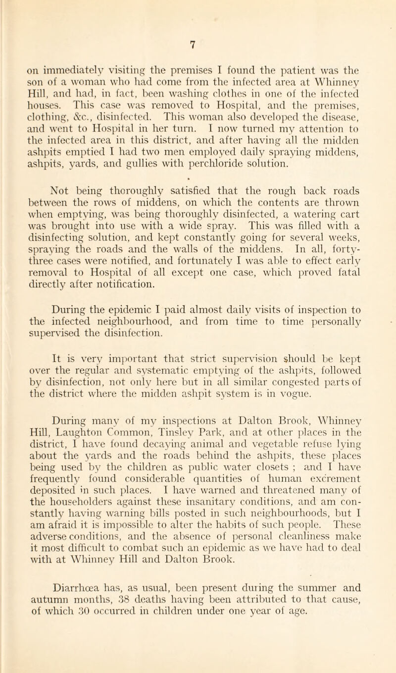 on immediately visiting the premises I found the patient was the son of a woman who had come from the infected area at Whinney Hill, and had, in fact, been washing clothes in one of the infected houses. This case was removed to Hospital, and the premises, clothing, &c., disinfected. This woman also developed the disease, and went to Hospital in her turn. I now turned my attention to the infected area in this district, and after having all the midden ashpits emptied I had two men employed daily spraying middens, ashpits, yards, and gullies with perchloride solution. Not being thoroughly satisfied that the rough back roads between the rows of middens, on which the contents are thrown when emptying, Was being thoroughly disinfected, a watering cart was brought into use with a wide spray. This was filled with a disinfecting solution, and kept constantly going for several weeks, spraying the roads and the walls of the middens. In all, forty- three cases were notified, and fortunately I was able to effect early removal to Hospital of all except one case, which proved fatal directly after notification. During the epidemic I paid almost daily visits of inspection to the infected neighbourhood, and from time to time personally supervised the disinfection. It is very important that strict supervision should be kept over the regular and systematic emptying of the ashpits, followed by disinfection, not only here but in all similar congested parts of the district where the midden ashpit system is in vogue. During many of my inspections at Dalton Brook, Whinney Hill, Laughton Common, Tinsley Park, and at other places in the district, I have found decaying animal and vegetable refuse lying about the yards and the roads behind the ashpits, these places being used by the children as public water closets ; and I have frequently found considerable quantities of human excrement deposited in such places. I have warned and threatened many of the householders against these insanitary conditions, and am con¬ stantly having warning bills posted in such neighbourhoods, but I am afraid it is impossible to alter the habits of such people. These adverse conditions, and the absence of personal cleanliness make it most difficult to combat such an epidemic as we have had to deal with at Whinney Hill and Dalton Brook. Diarrhoea has, as usual, been present during the summer and autumn months, 38 deaths having been attributed to that cause, of which 30 occurred in children under one year of age.