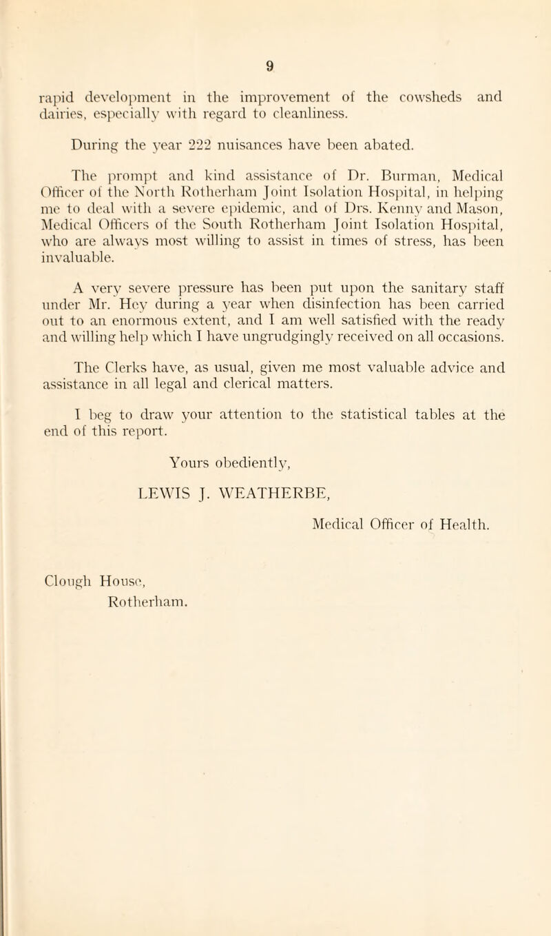 rapid development in the improvement of the cowsheds and dairies, especially with regard to cleanliness. During the year 222 nuisances have been abated. The prompt and kind assistance of Dr. Burman, Medical Officer of the North Rotherham Joint Isolation Hospital, in helping me to deal with a severe epidemic, and of Drs. Kenny and Mason, Medical Officers of the South Rotherham Joint Isolation Hospital, who are always most willing to assist in times of stress, has been invaluable. A very severe pressure has been put upon the sanitary staff under Mr. Hey during a year when disinfection has been carried out to an enormous extent, and I am well satisfied with the ready and willing help which I have ungrudgingly received on all occasions. The Clerks have, as usual, given me most valuable advice and assistance in all legal and clerical matters. I beg to draw your attention to the statistical tables at the end of this report. Yours obediently, LEWIS J. WEATHERBE, Medical Officer of Health. Clough House, Rotherham.