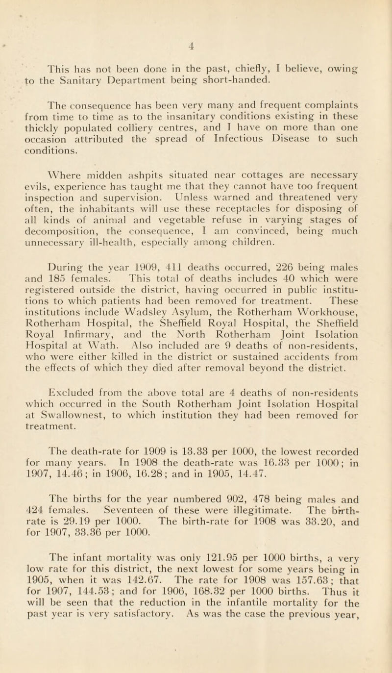 This has not been done in the past, chiefly, I believe, owing to the Sanitary Department being short-handed. The consequence has been very many and frequent complaints from time to time as to the insanitary conditions existing in these thickly populated colliery centres, and I have on more than one occasion attributed the spread of Infectious Disease to such conditions. Where midden ashpits situated near cottages are necessary evils, experience has taught me that they cannot have too frequent inspection and supervision. Unless warned and threatened very often, the inhabitants will use these receptacles for disposing of all kinds of animal and vegetable refuse in varying stages of decomposition, the consequence, I am convinced, being much unnecessary ill-health, especially among children. During the year 1909, 411 deaths occurred, 226 being males and 185 females. This total of deaths includes 40 which were registered outside the district, having occurred in public institu¬ tions to which patients had been removed for treatment. These institutions include Wadsley Asylum, the Rotherham Workhouse, Rotherham Hospital, the Sheffield Royal Hospital, the Sheffield Royal Infirmary, and the North Rotherham Joint Isolation Hospital at Wath. Also included are 9 deaths of non-residents, who were either killed in the district or sustained accidents from the effects of which they died after removal beyond the district. Excluded from the above total are 4 deaths of non-residents which occurred in the South Rotherham Joint Isolation Hospital at Swallownest, to which institution they had been removed for treatment. The death-rate for 1909 is 13.38 per LOGO, the lowest recorded for many years. In 1908 the death-rate was 16.33 per 1000; in 1907, 14.46; in 1906, 16.28; and in 1905, 14.47. The births for the year numbered 902, 478 being males and 424 females. Seventeen of these were illegitimate. The birth¬ rate is 29.19 per 1000. The birth-rate for 1908 was 33.20, and for 1907, 33.36 per 1000. The infant mortality was only 121.95 per 1000 births, a very low rate for this district, the next lowest for some years being in 1905, when it was 142.67. The rate for 1908 was 157.63; that for 1907, 144.53; and for 1906, 168.32 per 1000 births. Thus it will be seen that the reduction in the infantile mortality for the past year is very satisfactory. As was the case the previous year,