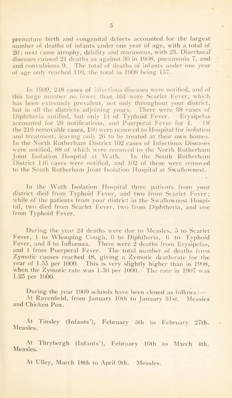 premature birth and congenital defects accounted for the largest number of deaths of infants under one year of age, with a total of 26; next came atrophy, debility and marasmus, with 23. Diarrhoea! diseases caused 21 deaths as against 30 in 1008, pneumonia 7, and and convulsions 0. The total of deaths of infants under one year of age only reached 110, the total in 1908 being 157. In 1009, 248 cases of infectious diseases were notified, and ol this large number no fewer than 164 were Scarlet Fever, which has been extremely prevalent, not only throughout your district, but in all the districts adjoining yours. There were 38 cases of Diphtheria notified, but only 14 of Typhoid Fever. Erysipelas accounted for 28 notifications, and Puerperal Fever for 4. Of the 216 removable cases, 190 were removed to Hospital for isolation and treatment, leaving only 26 to be treated at their own homes. In the North Rotherham District 102 cases of Infectious Diseases were notified, 88 of which were removed to the North Rotherham Joint Isolation Hospital at Wath. In the South Rotherham District 146 cases were notified, and 102 of these were removed to the South Rotherham Joint Isolation Hospital at Swallownest. In the Wath Isolation Hospital three patients from your district died from Typhoid Fever, and two from Scarlet Fever; while of the patients from your district in the Swallownest Hospi¬ tal, two died from Scarlet Fever, two from Diphtheria, and one from Typhoid Fever. During the year 24 deaths were due to Measles, 5 to Scarlet Fever, 1 to Whooping Cough, 6 to Diphtheria, 6 to Typhoid Fever, and 3 to Influenza. There were 2 deaths from Erysipelas, and 1 from Puerperal Fever. The total number of deaths from Zymotic causes reached 48, giving a Zymotic death-rate for the year of 1.55 per 1000. This is very slightly higher than in 1908, when the Zymotic rate was 1.50 per 1000. The rate in 1907 was 1.25 per 1000. During the year 1909 schools have been closed as follows :—- At Ravenfield, from January 10th to January 31st. Measles and Chicken Pox. At I insley (Infants’), February 5th to February 27th. Measles. At Thrybergh (Infants’), February 10th to March 4th. Measles. At Ulley, March 18th to April 9th. Measles.