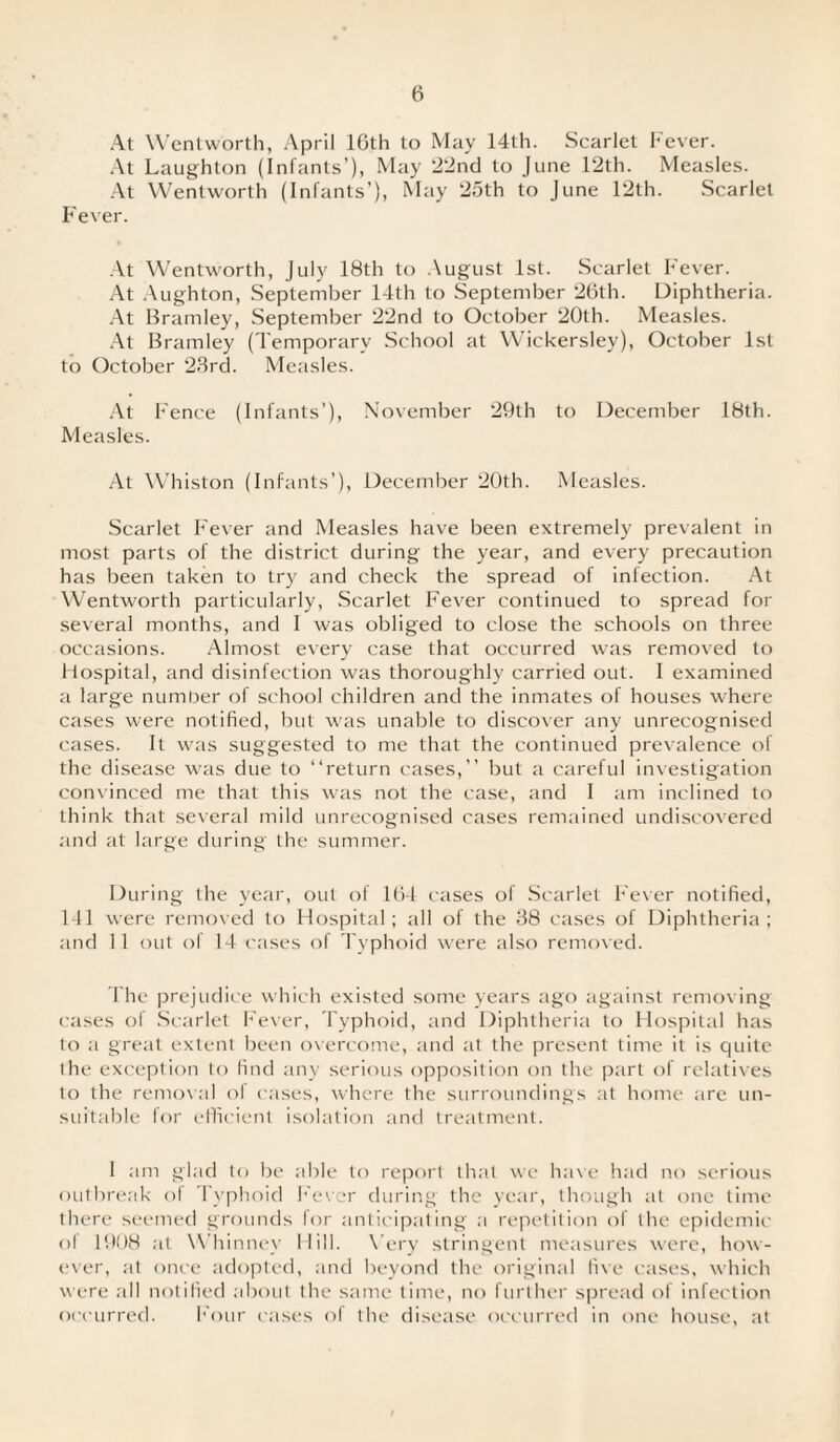 At Wentworth, April 16th to May 14th. Scarlet Fever. At Laughton (Infants’), May 22nd to June 12th. Measles. At Wentworth (Infants’), May 2oth to June 12th. Scarlet Fever. At Wentworth, July 18th to August 1st. Scarlet Fever. At Aughton, September 14th to September 26th. Diphtheria. At Bramley, September 22nd to October 20th. Measles. At Bramley (Temporary School at Wickersley), October 1st to October 23rd. Measles. At Fence (Infants’), November 29th to December 18th. Measles. At Whiston (Infants’), December 20th. Measles. Scarlet Fever and Measles have been extremely prevalent in most parts of the district during the year, and every precaution has been taken to try and check the spread of infection. At Wentworth particularly, Scarlet Fever continued to spread for several months, and I was obliged to close the schools on three occasions. Almost every case that occurred was removed to Hospital, and disinfection was thoroughly carried out. I examined a large number of school children and the inmates of houses where cases were notified, but was unable to discover any unrecognised cases. It was suggested to me that the continued prevalence of the disease was due to “return cases,’’ but a careful investigation convinced me that this was not the case, and I am inclined to think that several mild unrecognised cases remained undiscovered and at large during the summer. During the year, out of 164 cases of Scarlet Fever notified, 141 were removed to Hospital ; all of the 38 cases of Diphtheria ; and 11 out ol 14 cases of Typhoid were also removed. The prejudice which existed some years ago against removing cases of Scarlet Fever, Typhoid, and Diphtheria to Hospital has to a great extent been overcome, and at the present time it is quite the exception to find any serious opposition on the part of relatives to the removal ol cases, where the surroundings at home tire un¬ suitable for efficient isolation and treatment. 1 am glad to be able to report that we have had no serious outbreak of Typhoid Fever during the year, though at one time there seemed grounds for anticipating a repetition of the epidemic ol 1908 at Whinney Hill. Very stringent measures were, how¬ ever, at once adopted, and beyond the original five cases, which were all notified about the same time, no further spread of infection occurred. Four cases ol the disease occurred in one house, at