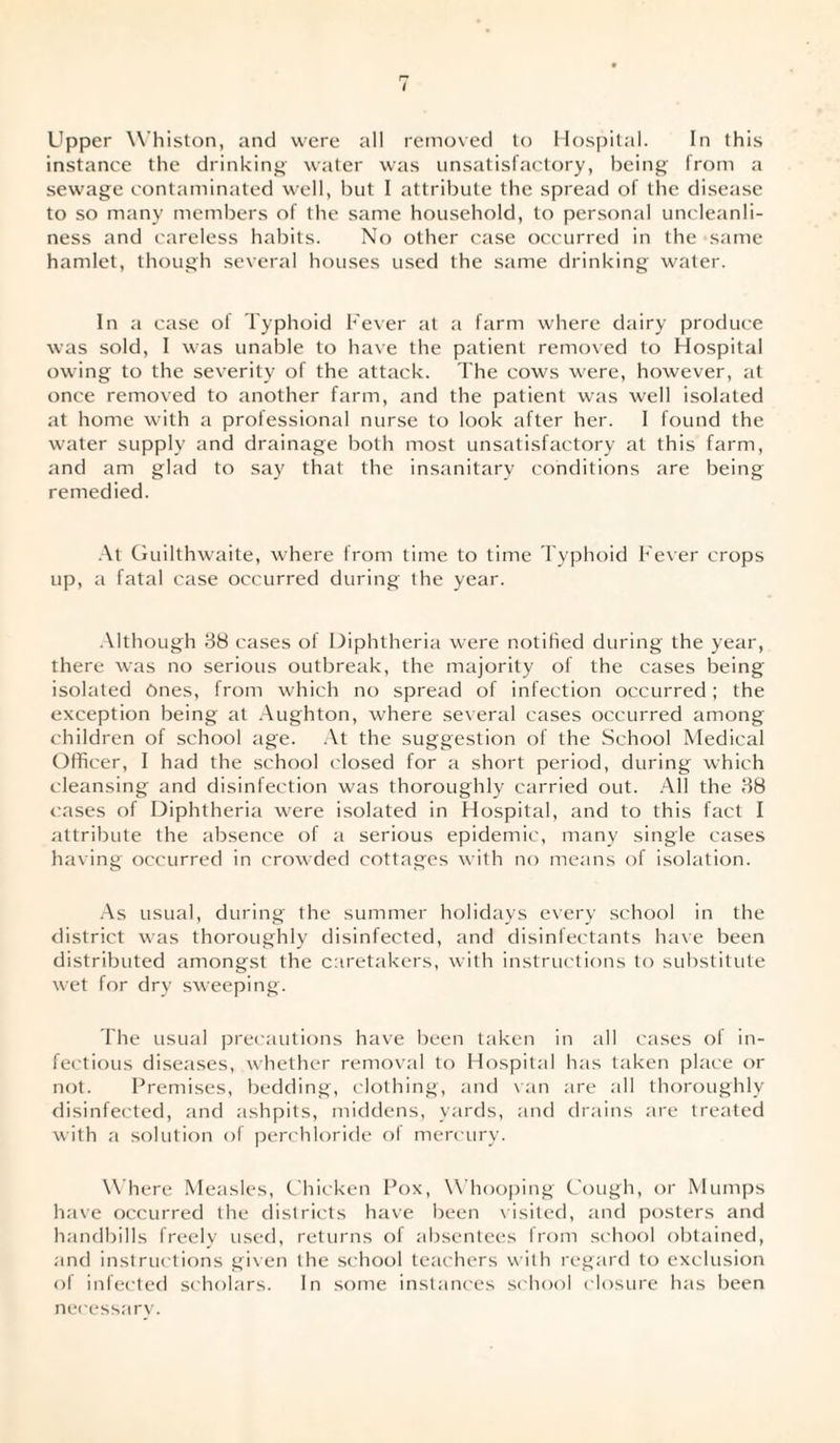 Upper Whiston, and were all removed to Hospital. In this instance the drinking water was unsatisfactory, being from a sewage contaminated well, but I attribute the spread of the disease to so many members of the same household, to personal uncleanli¬ ness and careless habits. No other case occurred in the same hamlet, though several houses used the same drinking water. In a case ol Typhoid Fever at a farm where dairy produce was sold, I was unable to have the patient removed to Hospital owing to the severity of the attack. The cows were, however, at once removed to another farm, and the patient was well isolated at home with a protessional nurse to look after her. I found the water supply and drainage both most unsatisfactory at this farm, and am glad to say that the insanitary conditions are being remedied. At Guilthwaite, where from time to time Typhoid Fever crops up, a fatal case occurred during the year. Although 38 cases of Diphtheria were notified during the year, there was no serious outbreak, the majority of the cases being isolated Ones, from which no spread of infection occurred ; the exception being at Aughton, where several cases occurred among children of school age. At the suggestion of the School Medical Officer, I had the school closed for a short period, during which cleansing and disinfection was thoroughly carried out. All the 38 cases of Diphtheria were isolated in Hospital, and to this fact I attribute the absence of a serious epidemic, many single cases having occurred in crowded cottages with no means of isolation. As usual, during the summer holidays every school in the district was thoroughly disinfected, and disinfectants have been distributed amongst the caretakers, with instructions to substitute wet for dry sweeping. The usual precautions have been taken in all cases of in¬ fectious diseases, whether removal to Hospital has taken place or not. Premises, bedding, clothing, and van are all thoroughly disinfected, and ashpits, middens, yards, and drains are treated with a solution of perchloride of mercury. Where Measles, Chicken Pox, Whooping Cough, or Mumps have occurred the districts have been visited, and posters and handbills freely used, returns of absentees from school obtained, and instructions given the school teachers with regard to exclusion of infected scholars. In some instances school closure has been necessary.