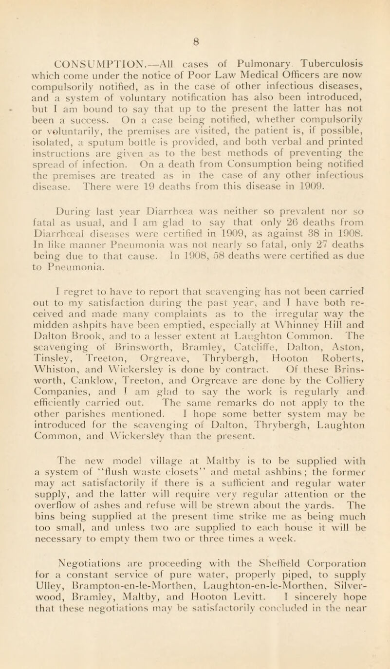 CONSUMPTION.—All cases of Pulmonary Tuberculosis which come under the notice of Poor Law Medical Officers are now compulsorily notified, as in the case ol other infectious diseases, and a system of voluntary notification has also been introduced, but I am bound to say that up to the present the latter has not been a success. On a case being notified, whether compulsorily or voluntarily, the premises are visited, the patient is, if possible, isolated, a sputum bottle is provided, and both verbal and printed instructions are given as to the best methods of preventing the spread of infection. On a death from Consumption being notified the premises are treated as in the case of any other infectious disease. There were 19 deaths from this disease in 1909. During last year Diarrhoea was neither so prevalent nor so fatal as usual, and 1 am glad to say that only 26 deaths from Diarrhoeal diseases were certified in 1909, as against 38 in 1908. In like manner Pneumonia was not nearly so fatal, only 27 deaths being due to that cause. In 1908, 58 deaths were certified as due to Pneumonia. I regret to have to report that scavenging has not been carried out to my satisfaction during the past year, and 1 have both re¬ ceived and made many complaints as to the irregular way the midden ashpits have been emptied, especially at Whinney Hill and Dalton Brook, and to a lesser extent at Laughton Common. The scavenging of Brinsworth, Bramley, Catcliffe, Dalton, Aston, Tinsley, Treeton, Orgreave, Thrybergh, Hooton Roberts, Whiston, and Wickersley is done by contract. Of these Brins¬ worth, Canklow, Treeton, and Orgreave are done by the Colliery Companies, and I am glad to say the work is regularly and efficiently carried out. The same remarks do not apply to the other parishes mentioned. 1 hope some better system may be introduced for the scavenging of Dalton, Thrybergh, Laughton Common, and Wickersley than the present. The new model village at Maltby is to be supplied with a system of “flush waste closets” and metal ashbins; the former may act satisfactorily if there is a sufficient and regular water supply, and the latter will require very regular attention or the overflow of ashes and refuse will be strewn about the yards. The bins being supplied at the present time strike me as being much too small, and unless two are supplied to each house it will be necessary to empty them two or three times a week. Negotiations are proceeding with the Sheffield Corporation for a constant service of pure water, properly piped, to supply Ulley, Brampton-en-le-Morthen, Laughton-en-le-Morthen, Silver- wood, Bramley, Maltby, and Hooton Levitt. 1 sincerely hope that these negotiations may be satisfactorily concluded in the near