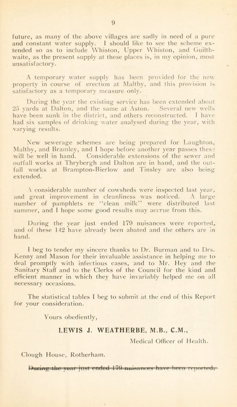 future, as many of the above villages are sadly in need of a pure and constant water supply. 1 should like to see the scheme ex¬ tended so as to include Whiston, Upper Whiston, and Guilth- waite, as the present supply at these places is, in my opinion, most unsatisfactory. A temporary water supply has been provided for the new property in course of erection at Maltby, and this provision is satisfactory as a temporary measure only. During the year the existing service has been extended about 25 yards at Dalton, and the same at Aston. Several new wells have been sunk in the district, and others reconstructed. 1 have had six samples of drinking water analysed during the year, with varying results. New sewerage schemes are being prepared for Laughton, Maltby, and Bramley, and I hope before another year passes these will be well in hand. Considerable extensions of the sewer and outfall works at Thrybergh and Dalton are in hand, and the out¬ fall works at Brampton-Bierlow and Tinsley are also being extended. \ considerable number of cowsheds were inspected last year, and great improvement in cleanliness was noticed. A large number of pamphlets re “clean milk’’ were distributed last summer, and I hope some good results may accrue from this. During the year just ended 179 nuisances were reported, and of these 142 have already been abated and the others are in hand. I beg to tender my sincere thanks to Dr. Burman and to Drs. Kenny and Mason for their invaluable assistance in helping me to deal promptly with infectious cases, and to Mr. Hey and the Sanitary Staff and to the Clerks of the Council for the kind and efficient manner in which they have invariably helped me on all necessary occasions. The statistical tables I beg to submit at the end of this Report for your consideration. Yours obediently, LEWIS J. WEATHERBE, M.B., C.M., Medical Officer of Health. Clough House, Rotherham. r -just ended- 17ft-nuisances have been reported.'