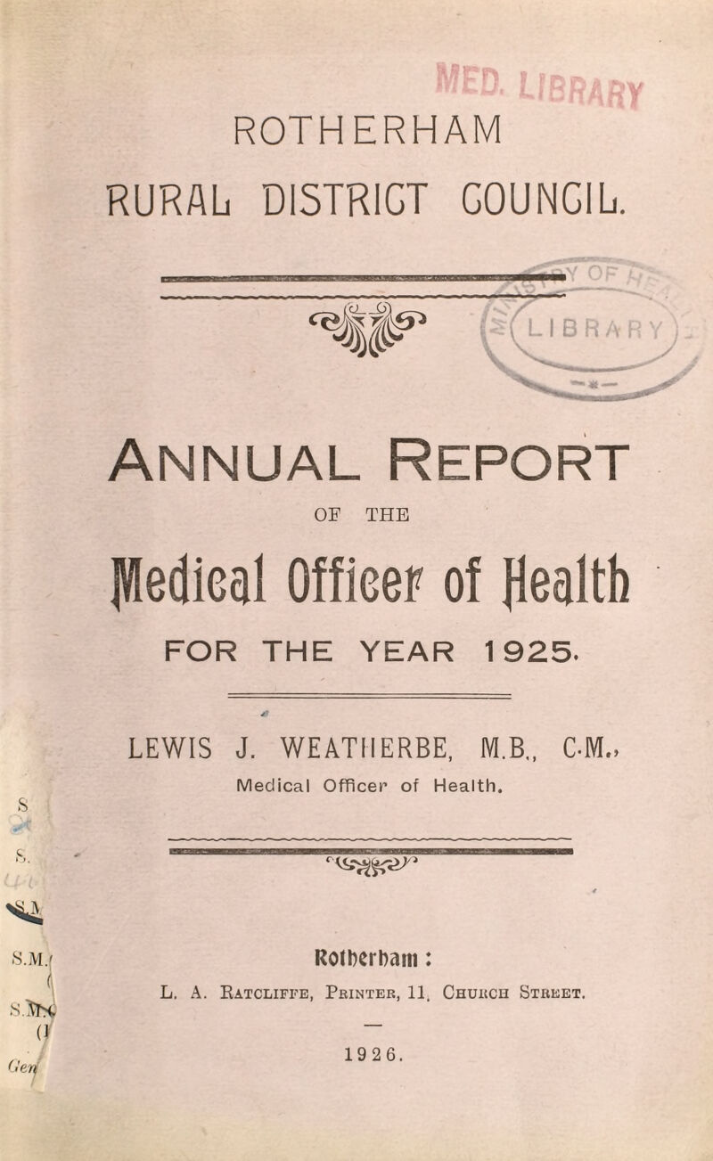mfd. library ROTHERHAM RURAL DISTRICT COUNGIL. Annual Report OF THE fffedieal Officer of Health FOR THE YEAR 1925. LEWIS J. WEATIIERBE, M.B., CMVL Medical Officer of Health. RotberDani: L. A. Ratcliffe, Printer, 11, Church Street.