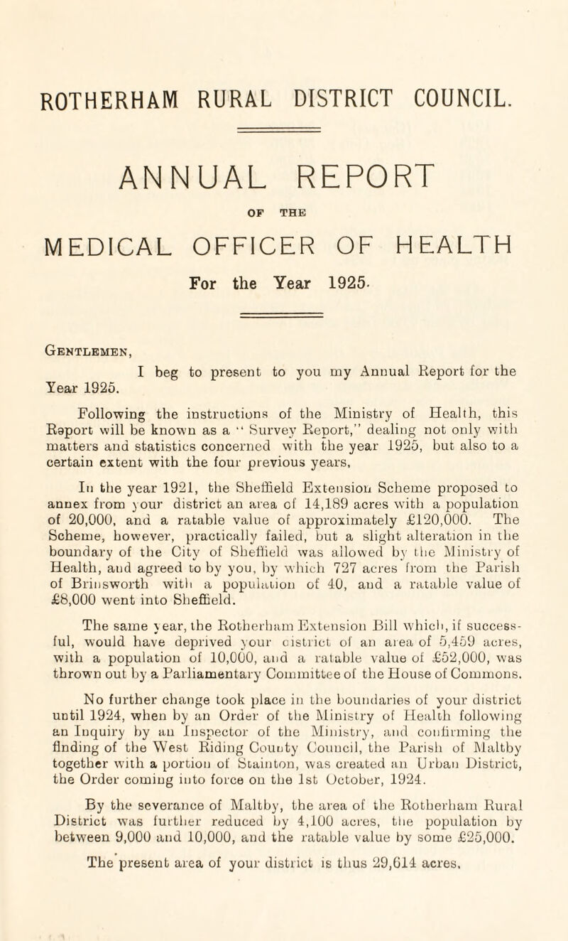ROTHERHAM RURAL DISTRICT COUNCIL. ANNUAL REPORT OF THE MEDICAL OFFICER OF HEALTH For the Year 1925- Gentlemen, I beg to present to you my Annual Report for the Year 1925. Following the instructions of the Ministry of Health, this Roport will be known as a “ Survey Report,” dealing not only with matters and statistics concerned with the year 1925, but also to a certain extent with the four previous years, In the year 1921, the Sheffield Extension Scheme proposed to annex from your district an area of 14,189 acres with a population of 20,000, and a ratable value of approximately £120,000. The Scheme, however, practically failed, but a slight alteration in the boundary of the City of Sheffield was allowed by the Ministry of Health, and agreed to by you, by which 727 acres from the Parish of Brinsworth with a population of 40, and a ratable value of £8,000 went into Sheffield. The same year, the Rotherham Extension Bill which, if success¬ ful, would have deprived your district of an area of 5,459 acres, with a population of 10,000, and a ratable value of £52,000, was throwm out by a Parliamentary Committee of the House of Commons. No further change took place in the boundaries of your district until 1924, when by an Order of the Ministry of Health following an Inquiry by an Inspector of the Ministry, and confirming the finding of the West Riding County Council, the Parish of Maltby together with a portion of Stainton, was created an Urban District, the Order coming into force on the 1st October, 1924. By the severance of Maltby, the area of the Rotherham Rural District was further reduced by 4,100 acres, the population by between 9,000 and 10,000, and the ratable value by some £25,000. The present area of your district is thus 29,614 acres.
