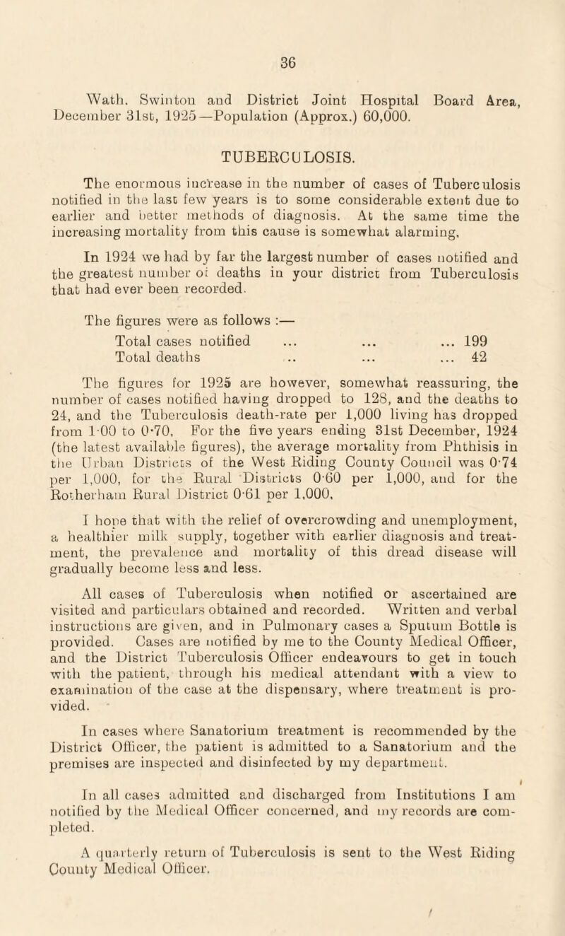 Wath. Swinton and District Joint Hospital Board Area, December 31st, 1925—Population (Approx.) 60,000. TUBERCULOSIS. The enormous increase in the number of cases of Tuberculosis notified in the last few years is to some considerable extent due to earlier and better methods of diagnosis. At the same time the increasing mortality from this cause is somewhat alarming. In 1924 we had by far the largest number of cases notified and the greatest number oi deaths in your district from Tuberculosis that had ever been recorded. The figures were as follows :— Total cases notified ... ... ... 199 Total deaths .. ... ... 42 The figures for 1925 are however, somewhat reassuring, the number of cases notified having dropped to 128, and the deaths to 24, and the Tuberculosis death-rate per 1,000 living has dropped from 100 to 0-70, For the five years ending 31st December, 1924 (the latest available figures), the average mortality from Phthisis in the Urban Districts of the West Riding County Council was 074 per 1,000, for the Rural Districts 060 per 1,000, and for the Rotherham Rural District 0-61 per 1,000, I hone that with the relief of overcrowding and unemployment, a healthier milk supply, together with earlier diagnosis and treat¬ ment, the prevalence and mortality of this dread disease will gradually become less and less. All cases of Tuberculosis when notified or ascertained are visited and particulars obtained and recorded. Written and verbal instructions are given, and in Pulmonary cases a Sputum Bottle is provided. Cases are notified by me to the County Medical Officer, and the District Tuberculosis Officer endeavours to get in touch with the patient, through his medical attendant with a view to examination of the case at the dispensary, where treatment is pro¬ vided. In cases where Sanatorium treatment is recommended by the District Officer, the patient is admitted to a Sanatorium and the premises are inspected and disinfected by my department. I In all cases admitted and discharged from Institutions I am notified by the Medical Officer concerned, and my records are com¬ pleted. A quarterly return of Tuberculosis is sent to the West Riding County Medical Officer.