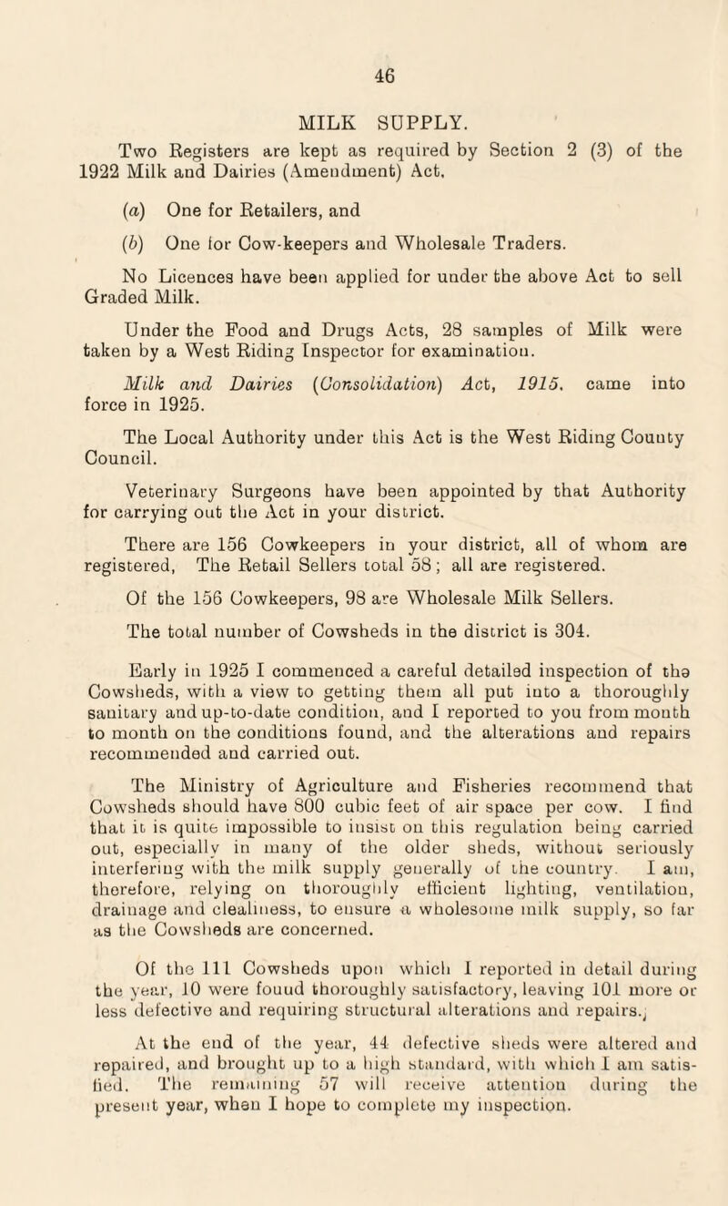 MILK SUPPLY. Two Registers are kept as required by Section 2 (3) of the 1922 Milk and Dairies (Amendment) Act, (a) One for Retailers, and (b) One lor Cow-keepers and Wholesale Traders. No Licences have been applied for under the above Act to sell Graded Milk. Under the Food and Drugs Acts, 28 samples of Milk were taken by a West Riding Inspector for examination. Milk (md Dairies (Consolidation) Act, 1915. came into force in 1925. The Local Authority under this Act is the West Riding Couuty Council. Veterinary Surgeons have been appointed by that Authority for carrying out the Act in your district. There are 156 Cowkeepers in your district, all of whom are registered, The Retail Sellers total 58; all are registered. Of the 156 Cowkeepers, 98 are Wholesale Milk Sellers. The total number of Cowsheds in the district is 304. Early in 1925 I commenced a careful detailed inspection of tha Cowsheds, with a view to getting them all put into a thoroughly sanitary and up-to-date condition, and I reported to you from mouth to month on the conditions found, and the alterations and repairs recommended and carried out. The Ministry of Agriculture and Fisheries recommend that Cowsheds should have 800 cubic feet of air space per cow. I find that it is quite impossible to insist on this regulation being carried out, especially in many of the older sheds, without seriously interfering with the milk supply generally of the country. I am, therefore, relying on thoroughly efficient lighting, ventilatiou, drainage and cleahness, to ensure tt wholesome milk supply, so far as the Cowsheds are concerned. Of the 111 Cowsheds upon which 1 reported in detail during the year, 10 were fouud thoroughly satisfactory, leaving 101 more or less defective and requiring structural alterations and repairs.j At the end of the year, 44 defective sheds were altered and repaired, and brought up to a high standard, with which I am satis¬ fied. The remaining 57 will receive attention during the present year, when I hope to complete my inspection.
