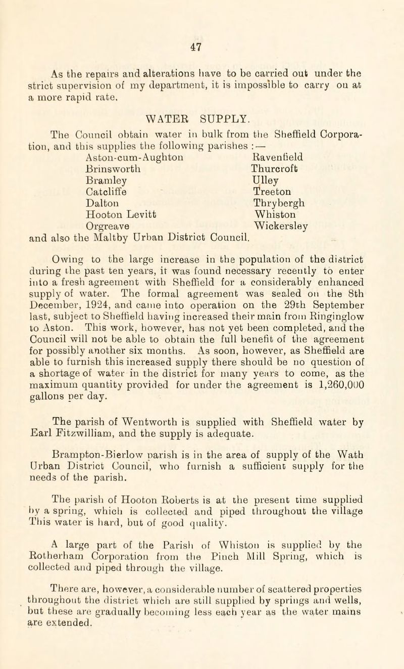 As the repairs and alterations have to be carried out under the strict supervision of my department, it is impossible to carry ou at a more rapid rate. WATER SUPPLY, in bulk from the The Council obtain water tion, and this supplies the following parishes : — Astou-cum-Aughton Ravenlield Brinsworth Thurcroft Bramley Ulley Catcliffe Treeton Dalton Thrybergh Hooton Levitt Whiston Orgreave Wickersley and also the Maltby Urban District Council. Sheffield Corpora- Owing to the large increase in the population of the district during the past ten years, it was found necessary recently to enter into a fresh agreement with Sheffield for a considerably enhanced supply of water. The formal agreement was sealed on the 8th December, 1924, and came into operation on the 29th September last, subject to Sheffield having increased their main from Ringinglow to Aston. This work, however, has not yet been completed, and the Council will not be able to obtain the full benefit of the agreement for possibly another six months. As soon, however, as Sheffield are able to furnish this increased supply there should be no question of a shortage of water in the district for many years to come, as the maximum quantity provided for under the agreement is 1,260,000 gallons per day. The parish of Wentworth is supplied with Sheffield water by Earl Fitzwilliam, and the supply is adequate. Brampton-Bierlow parish is in the area of supply of the Wath Urban District Council, who furnish a sufficient supply for the needs of the parish. The parish of Hooton Roberts is at the present time supplied by a spring, which is collected and piped throughout the village This water is hard, but of good quality. A large part of the Parish of Whiston is supplied by the Rotherham Corporation from the Pinch Mill Spring, which is collected and piped through the village. There are, however, a considerable number of scattered properties throughout the district which are still supplied by springs and wells, but these are gradually becoming less each year as the water mains are extended.