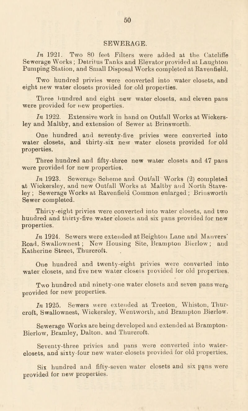 SEWERAGE. In 1921. Two 80 feet Filters were added at the Catcliffe Sewerage Works ; Detritus Tanks and Elevator provided at Laughton Pumping Station, and Small Disposal Works completed at Ravenfield. Two hundred privies were converted into water closets, and eight new water closets provided for old properties. Three hundred and eight new water closets, and eleven pans were provided for new properties. In 1922. Extensive work in hand on Outfall Works at Wickers- ley and Maltby, and extension of Sewer at Brinsworth. One hundred and seventy-five privies were converted into water closets, and thirty-six new water closets provided for old properties. Three hundred and fifty-three new water closets and 47 pans were provided for new properties. In 1923. Sewerage Scheme and Outfall Works (2) completed at Wickersley, and new Outfall Works at Maltby and North Stave- ley ; Sewerage Works at Ravenfield Common enlarged ; Brinsworth Sewer completed. Thirty-eight privies were converted into water closets, and two hundred and thirty-five water closets and six pans provided for new properties. In 1924. Sewers were extended atBeighton Laue and Man vers' Road, Swallownest ; New Housing Site, Brampton Bierlow ; and Katherine Street, Thurcroft. One hundred and twenty-eight privies were converted into water closets, and five new water closeis piovided for old properties. Two hundred and ninety-one water closets and seven pans were provided for new properties. In 1925. Sewers were extended at Treetou, Whiston, Thur¬ croft, Swallownest, Wickersley, Wentworth, and Brampton Bierlow. Sewerage Works are being developed and extended at Brampton- Bierlow, Bramley, Dalton, and Thurcroft. Seventy-three privies and pans were converted into water- closets, and sixty-four new water-closets provided for old properties. Six hundred and fifty-seven water closets and six p^ns were provided for new properties.