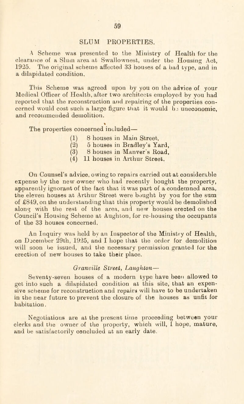 SLUM PROPERTIES. A Scheme was presented to the Ministry of Health for the clearance of a Slum area at Swallownest, under the Housing Act, 1925. The original scheme affected 33 houses of a had type, and in a dilapidated condition. This Scheme was agreed upon by you on the advice of your Medical Officer of Health, after two architects employed by you had reported that the reconstruction and repairing of the properties con¬ cerned would cost such a large figure that it would be uneconomic, and recommended demolition. % The properties concerned included— (1) 8 houses in Main Street, (2) 5 houses in Bradley’s Yard, (3) 8 houses in Manver's Road, (4) 11 houses in Arthur Street, On Counsel’s advice, owing to repairs carried out at considerable expense by the new owner who had recently bought the property, apparently ignorant of the fact that it was part of a condemned area, the eleven houses at Arthur Street were bought by you for the sum of £849, on the understanding that this property would be demolished along with the rest of the area, and new houses erected on the Council’s Housing Scheme at Aughton, for re-housing the occupants of the 33 houses concerned. An Inquiry was held by an Inspectorof the Ministry of Health, on December 29th, 1925, and I hope that the order for demolition will soon be issued, and the necessary permission granted for the erection of new houses to take their place. Granville Street, Laughton— Seventy-seven houses of a modern type have been allowed to get into such a dilapidated condition at this site, that an expen¬ sive scheme for reconstruction and repairs will have to be undertaken in the near future to prevent the closure of the houses as unfit for habitation. Negotiations are at the present time proceeding between your clerks and the owner of the property, which will, I hope, mature, and be satisfactorily concluded at an early date.