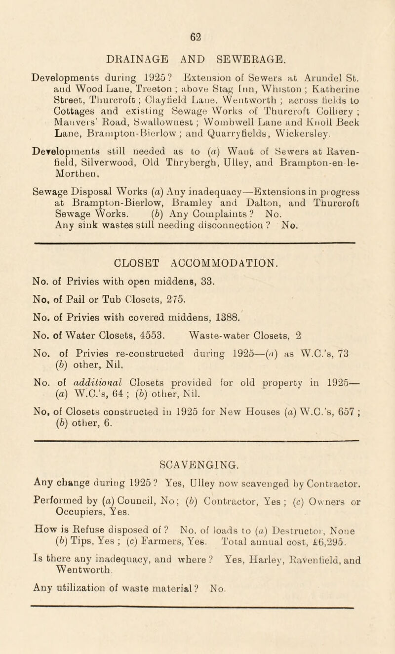 DRAINAGE AND SEWERAGE. Developments during 1925? Extension of Sewers at Arundel St. and Wood Lane, Treeton ; above Stag Inn, Winston ; Katherine Street, Tliurcroft ; Clayfield Lane. Wentworth ; across Helds to Cottages and existing Sewage Works of Thurcroft Colliery ; Mauveis’ Road, Swallownest; Wombwell Lane and Knoll Beck Lane, Branipton-Bierlow; and Quarrytields, Wickersley. Developments still needed as to (a) Want of Sewers at Raven- field, Silverwood, Old Thrybergb, Ulley, and Brampton-en le- Morthen. Sewage Disposal Works (a) Any inadequacy—Extensions in pi ogress at Brampton-Bierlow, Bramley and Dalton, and Thurcroft Sewage Works. (5) Any Complaints? No. Any sink wastes still needing disconnection? No. CLOSET ACCOMMODATION. No. of Privies with open middens, 33. No, of Pail or Tub Closets, 275. No. of Privies with covered middens, 1388. No. of Water Closets, 4553. Waste-water Closets, 2 No. of Privies re-constructed during 1925—(a) as W.C.’s, 73 (5) other, Nil, No. of additional Closets provided for old property in 1925— (a) W.C.’s, G4 ; (b) other, Nil. No, of Closets constructed in 1925 for New Houses (a) W.C.’s, 657 ; (b) other, 6. SCAVENGING. Any change during 1925? Yes, Ulley now scavenged by Contractor. Perfo rmed by (a) Council, No; (b) Contractor, Yes; (c) Owners or Occupiers, Yes. How is Refuse disposed of ? No. of loads to (a) Destructor, None (b) Tips, Yes ; (c) Farmers, Yes. Total annual cost, ih,295. Is there any inadequacy, and where? Yes, Harley, Raventield, and Wentworth. Any utilization of waste material? No.