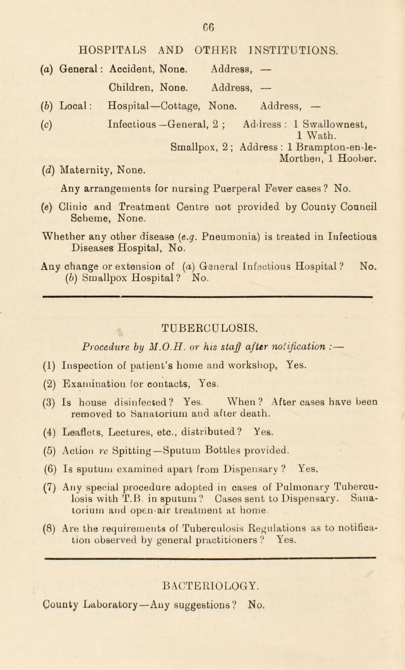 HOSPITALS AND OTHER INSTITUTIONS. (a) General: Accident, None. Address, — Children, None. Address, — (b) Local: Hospital—Cottage, None. Address, — (c) Infectious—General, 2 ; Address : 1 Swallownest, 1 Wath. Smallpox, 2 ; Address : 1 Brampton-en-le- Morthen, 1 Hoober. (d) Maternity, None. Any arrangements for nursing Puerperal Fever cases ? No. (e) Clinic and Treatment Centre not provided by County Council Scheme, None. Whether any other disease (e.g. Pneumonia) is treated in Infectious Diseases Hospital, No. Any change or extension of (a) General Infectious Hospital? No. ('b) Smallpox Hospital? No. TUBERCULOSIS. Procedure by M.O.H. or his staff after notification (1) Inspection of patient’s home and workshop, Yes. (2) Examination for contacts, Yes. (3) Is house disinfected? Yes. When? After cases have been removed to Sanatorium and after death. (4) Leaflets, Lectures, etc., distributed? Yes. (5) Action re Spitting—Sputum Bottles provided. (6) Is sputum examined apart from Dispensary ? Yes. (7) Any special procedure adopted in cases of Pulmonary Tubercu¬ losis with T.B. in sputum? Cases sent to Dispensary. Sana¬ torium and open-air treatment at home (8) Are the requirements of Tuberculosis Regulations as to notifica¬ tion observed by general practitioners ? Yes. BACTERIOLOGY. County Laboratory—Any suggestions? No,