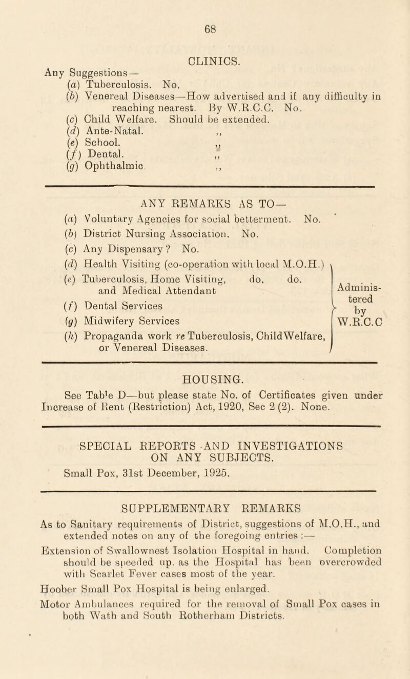 CLINICS. Any Suggestions — (a) Tuberculosis. No, (b) Venereal Diseases—How advertised an:l if any difficulty in reaching nearest. By W.R.C.C. No. (c) Child Welfare. Should be extended. (d) Ante-Natal. ,, (e) School. ,, (/) Dental. (ig) Ophthalmic ,, ANY REMARKS AS TO — (a) Voluntary Agencies for social betterment. No. (b) District Nursing Association. No. (c) Any Dispensary ? No. (d) Health Visiting (co-operation with local M.O.H.) (e) Tuberculosis. Home Visiting, do, do. and Medical Attendant (f) Dental Services (y) Midwifery Services (h) Propaganda work re Tuberculosis, ChildWelfare, or Venereal Diseases. Adminis¬ tered ^ by W.R.C.C HOUSING. See Tab’e D—but please state No. of Certificates given under Increase of Rent (Restriction) Act, 1920, Sec 2(2). None. SPECIAL REPORTS AND INVESTIGATIONS ON ANY SUBJECTS. Small Pox, 31st December, 1925, SUPPLEMENTARY REMARKS As to Sanitary requirements of District, suggestions of M.O.H., and extended notes on any of the foregoing entries :— Extension of Swallownest Isolation Hospital in hand. Completion should be speeded up. as the Hospital has been overcrowded with Scarlet Fever cases most of the year. Hoober Small Pox Hospital is being enlarged. Motor Ambulances required for tbe removal of Small Pox cases in both Wath and South Rotherham Districts.