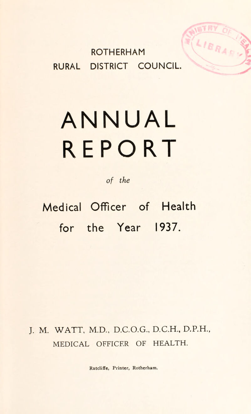 ROTHERHAM RURAL DISTRICT COUNCIL. ANNUAL REPORT of the Medical Officer of Health for the Year 1937. J. M. WATT, M.D., D.C.O.G., D.C.H., D.P.H., MEDICAL OFFICER OF HEALTH. Ratcliffe, Printer, Rotherham.