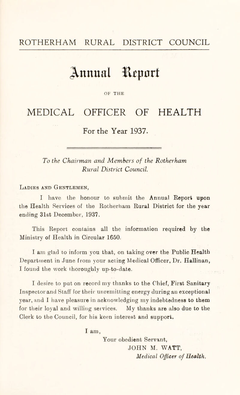 ROTHERHAM RURAL DISTRICT COUNCIL Annual Ilrpurt OF THE MEDICAL OFFICER OF HEALTH For the Year 1937. To the Chairman and Members of the Rotherham Rural District Council. Ladies and Gentlemen, I have the honour to submit the Annual Report upon the Health Services of the Rotherham Rural District for the year ending 31st December, 1937. This Report contains all the information required by the Ministry of Health in Circular 1650. I am glad to inform you that, on taking over the Public Health Department in June from your acting Medical Officer, Dr. Hallinan, I found the work thoroughly up-to-date. I desire to put on record my thanks to the Chief, First Sanitary Inspector and Staff for their unremitting energy during an exceptional year, and I have pleasure in acknowledging my indebtedness to them for their loyal and willing services. My thanks are also due to the Clerk to the Council, for his keen interest and support. I am, Your obedient Servant, JOHN M. WATT, Medical Officer of Health.