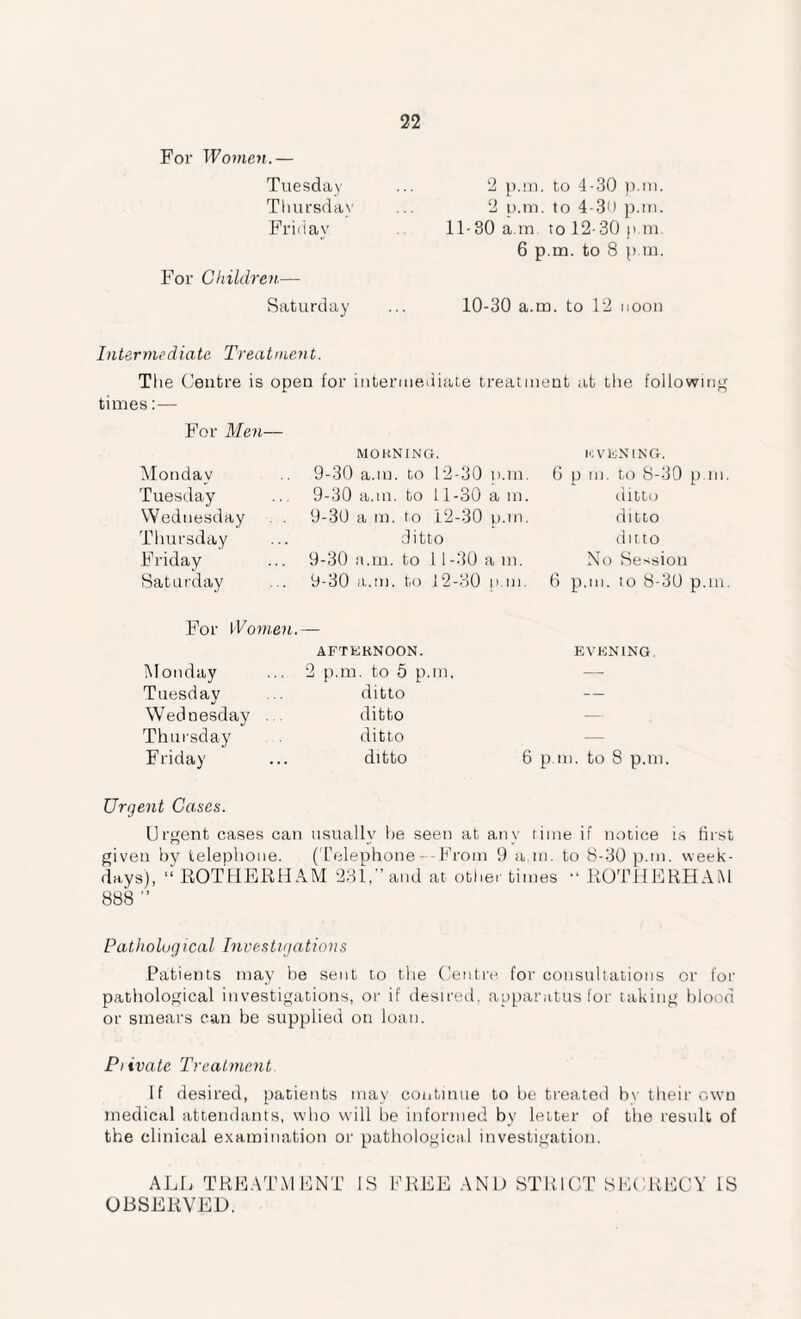 For Women.— Tuesday Thursday Friday For Children— Saturday 2 p.m. to 4-30 p.m. 2 p.m. to 4-30 p.m. 11-30 a.m. to 12- 30 p.m. 6 p.m. to 8 p.m. 10-30 a.m. to 12 noon Intermediate Treatment. The Centre is open for intermediate treatment at the following times:— For Men— Monday Tuesday Wednesday Thursday Friday Saturday MORNING. 9-30 a.m. to 12-30 tun. 9-30 a.m. to 11-30 a m. 9-30 a m. to 12-30 p.m. ditto 9-30 a.m. to 11-30 am. 9-30 a.m. to 12-30 p.m. EVENING. 6 p m. to 8-30 p.m. ditto ditto ditto No Session 6 p.m. to 8-30 p.m. For Women.— AFTERNOON. Monday ... 2 p.m. to 5 p.m, Tuesday ... ditto Wednesday . ditto Thursday ditto Friday ... ditto EVENING. 6 p.m. to 8 p.m. Urgent Cases. Urgent cases can usually he seen at any time if notice is first given by telephone. (Telephone—From 9 a.m. to 8-30 p.m. week¬ days), “ ROTHERHAM 231,” and at other times “ ROTHERHAM 888 ” Pathological Investigations Patients may be sent to the Centre for consultations or for pathological investigations, or if desired, apparatus for taking blood or smears can be supplied on loan. Piivatc Treatment If desired, patients may continue to be treated bv their own medical attendants, who will he informed by letter of the result of the clinical examination or pathological investigation. ALL TREATMENT IS FREE AND STRICT SECRECY IS OBSERVED.