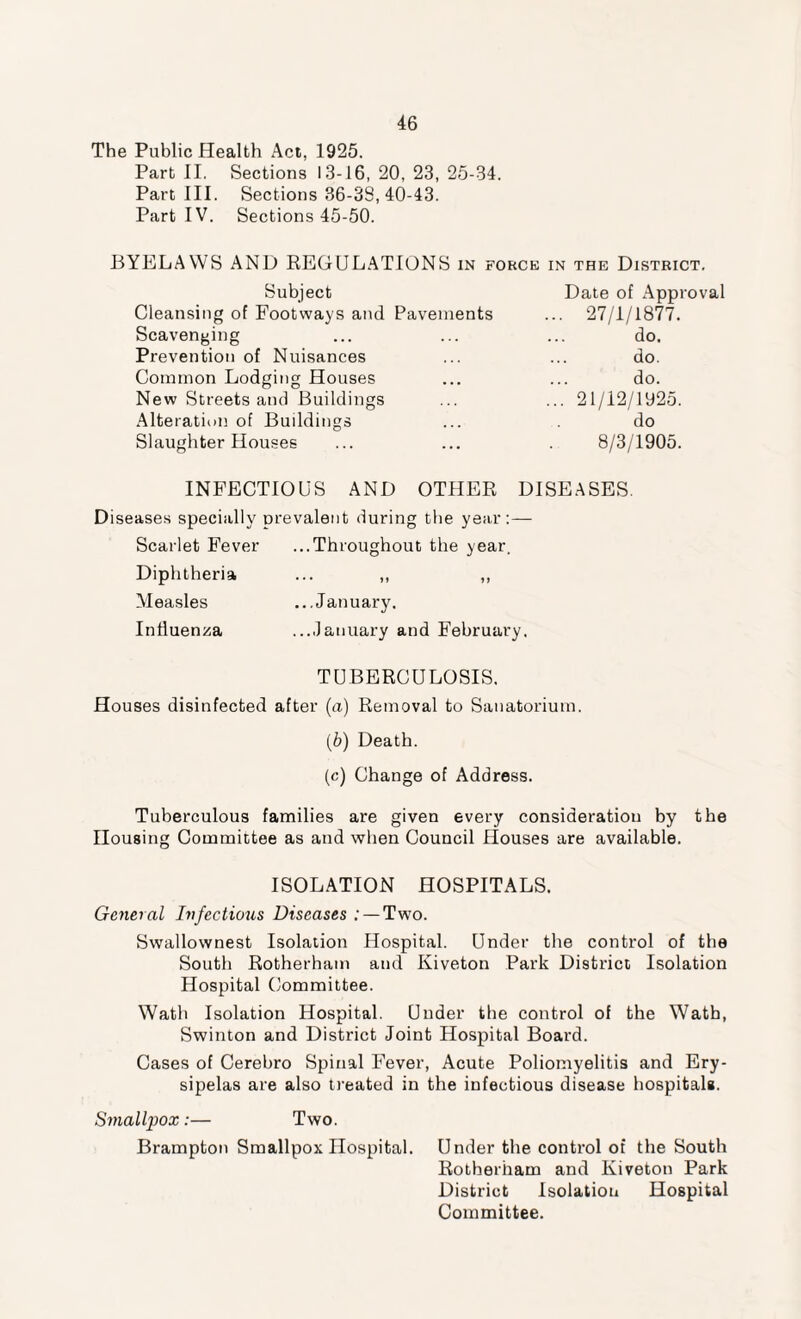 The Public Health Act, 1925. Part II. Sections 13-16, 20, 23, 25-34. Part III. Sections 36-38, 40-43. Part IV. Sections 45-50. BYELAWS AND REGULATIONS in force in the District. Subject Date of Appr Cleansing of Footways and Pavements ... 27/1/1877. Scavenging do. Prevention of Nuisances do. Common Lodging Houses do. New Streets and Buildings ... 21 /12/1025. Alteration of Buildings do Slaughter Houses 8/3/1905. INFECTIOUS AND OTHER DISEASES. Diseases specially prevalent during the year:— Scarlet Fever ...Throughout the year. Diphtheria ... ,, ,, Measles ...January. Influenza ...January and February. TUBERCULOSIS. Houses disinfected after (a) Removal to Sanatorium. (b) Death. (c) Change of Address. Tuberculous families are given every consideration by the Housing Committee as and when Council Houses are available. ISOLATION HOSPITALS. General Infectious Diseases .- — Two. Swallownest Isolation Hospital. Under the control of the South Rotherham and Kiveton Park District Isolation Hospital Committee. Wath Isolation Hospital. Under the control of the Wath, Swinton and District Joint Hospital Board. Cases of Cerebro Spinal Fever, Acute Poliomyelitis and Ery¬ sipelas are also treated in the infectious disease hospitals. Smallpox:— Two. Brampton Smallpox Hospital. Under the control of the South Rotherham and Kiveton Park District Isolation Hospital Committee.