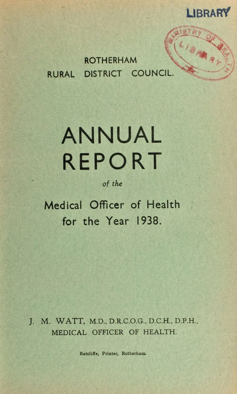 LIBRARY j\t\ $ y i- MtST/* — RURAL \ V ' ROTHERHAM DISTRICT COUNCIL. ANNUAL REPORT of the Medical Officer of Health for the Year 1938. J. M. WATT, M.D., D.R.C.O.G., D.C.H., D.P.H., MEDICAL OFFICER OF HEALTH. Ratcliffe, Printer, Rotherham.