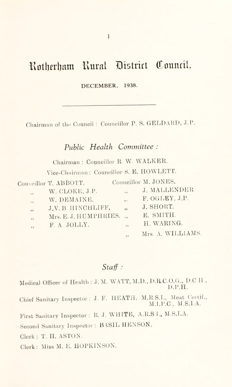 ] ilntlu’rlnim Rural Dtstrirt (ffaunnh DECEMBER, 1938. Chairman of the Council : Councillor P. S. GELDARD, J.P. Public Health Committee : Chairman: Councillor R W. WALKER. Vice-Chairman: Councillor 8. E. HOWLEFT. Councillor T. ABBOTT. Councillor M. JONES. W. CLONE, J.P. W. DEMAINE. J.V.B HINCHLIEF. Mrs. E.J. HUMPHRIES. F. A JOLLY. J. MALLENDER F. OGLEY, J.P. J. SHORT. E. SMITH. H. WARING. Mrs. A. WILLIAMS. Staff : Medical Officer of Health : J. M. YV ATT, M.D., D.R.C.O.G., D C 11 D.P.H. Chief Sanitary Inspector: J. F. HEATH, M.R.S.L, Meat Certil M.l.P.C , M.S.l.A. First Sanitary Inspector: R. J. WHITE, A.li.S I., M.S.l.A. Second Sanitary Inspector: BASIL HENSON, Clerk : T. II. ASTON.