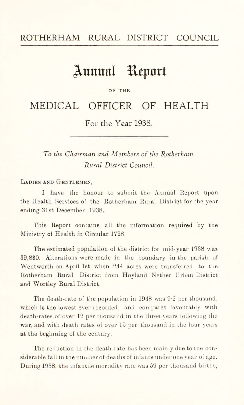 ROTHERHAM RURAL DISTRICT COUNCIL OF THE MEDICAL OFFICER OF HEALTH For the Year 1938, To the Chairman and Members of the Rotherham Rural District Council. Ladies and Gentlemen, I have the honour to submit the Annual Report upon the Health Services of the Rotherham Rural District for the year ending 31st December, 1938. This Report contains all the information required by the Ministry of Health in Circular 1728. The estimated population of the district for mid-year 1938 was 39,830. Alterations were made in the boundary in the parish of Wentworth on April 1st. when 244 acres were transferred to the Rotherham Rural District from Hoyland Nether Urban District and Wortley Rural District. The death-rate of the population in 1938 was 9-2 per thousand, which is the lowest ever recorded, and compares favourably with death-rates of over 12 per thousand in the three years following the war, and with death rates of over 15 per thousand in the four years at the beginning of the century. The reduction in the death-rate has been mainly due to the con¬ siderable fall in the number of deaths of infants under one year of age.