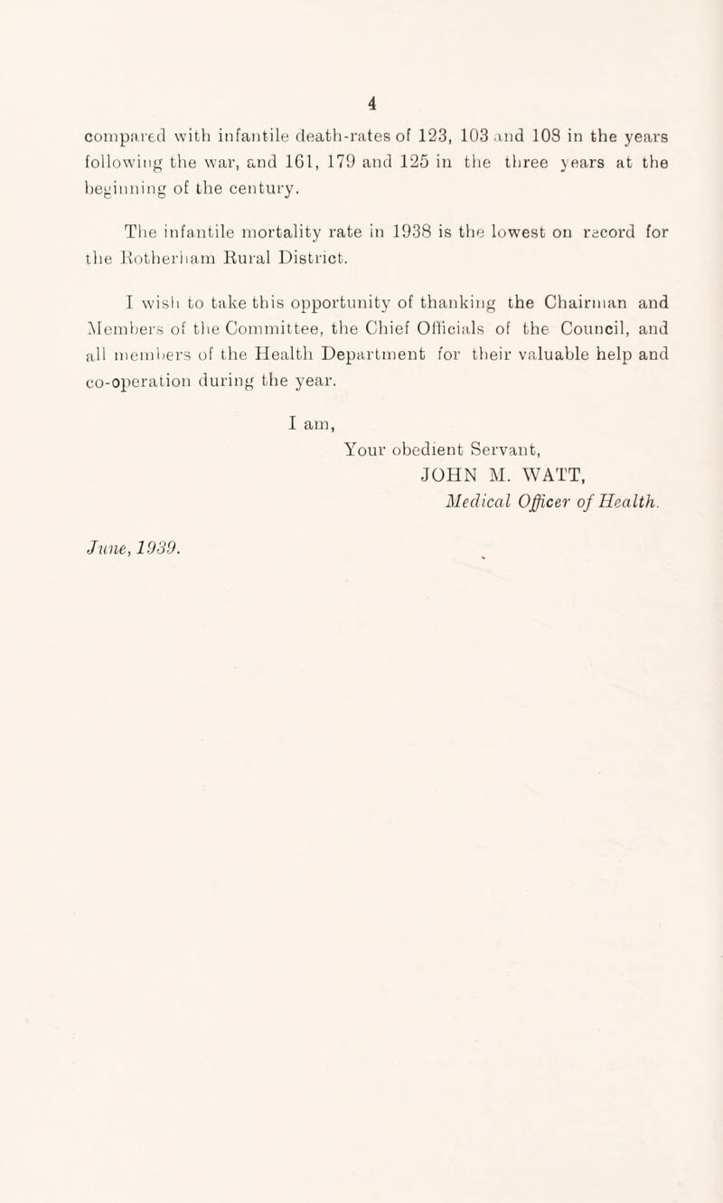 compared with infantile death-rates of 123, 103 and 108 in the years following the war, and 161, 179 and 125 in the three years at the beginning of the century. The infantile mortality rate in 1938 is the lowest on record for the Rotherham Rural District. I wish to take this opportunity of thanking the Chairman and Members of the Committee, the Chief Officials of the Council, and all members of the Health Department for their valuable help and co-operation during the year. I am, Your obedient Servant, JOHN M. WATT, Medical Officer of Health. June, 1939.