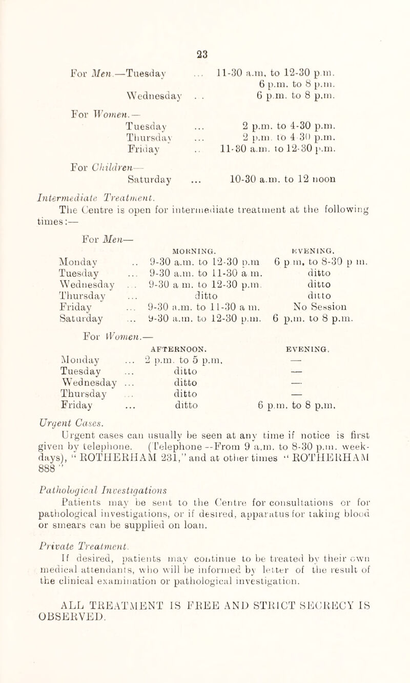 For Men.—Tuesday Wednesday For Women.— Tuesday Thursday Friday For Children Saturday 11-30 a.m, to 12-30 p in. 6 p.m. to 8 p.m. 6 p.m. to 8 p.m. 2 p.m. to 4-30 p.m. 2 p.m. to 4 30 p.m. 11-30 a.m. to 12-30 p.m. 10-30 a.m. to 12 noon Intermediate Treatment. The Centre is open for intermediate treatment at the following times For Men— Monday Tuesday Wednesday Thursday Friday Saturday MORNING. 9-30 a.m. to 12-30 p.m 9-30 a.m. to 11-30 a m. 9-30 a m. to 12-30 p.m. ditto 9-30 a.m. to 11-30 a m. 9-30 a.in. to 12-30 p.m. 10 VENING. G p m, to 8-30 p m. ditto ditto ditto No Session 6 p.m. to 8 p.m. For Women Monday Tuesday Wednesday ... Thursday Friday AFTERNOON. 2 p.m. to 5 p.m, ditto ditto ditto ditto EVENING. 6 p.m. to 8 p.m. Urgent Cases. Urgent cases can usually be seen at any time if notice is first given by telephone. ( Telephone--From 9 a.m. to 8-30 p.m. week¬ days), “ ROTHERHAM 231,” and at other times “ ROTHERHAM 888 ” Pathological Investigations Patients may be sent to the Centre for consultations or for pathological investigations, or if desired, apparatus for taking blood or smears can be supplied on loan. Private Treatment. If desired, patients may continue to be treated by their own medical attendants, who will be informed by letter of the result of the clinical examination or pathological investigation. ALL TREATMENT OBSERVED. IS FREE AND STRICT SECRECY IS