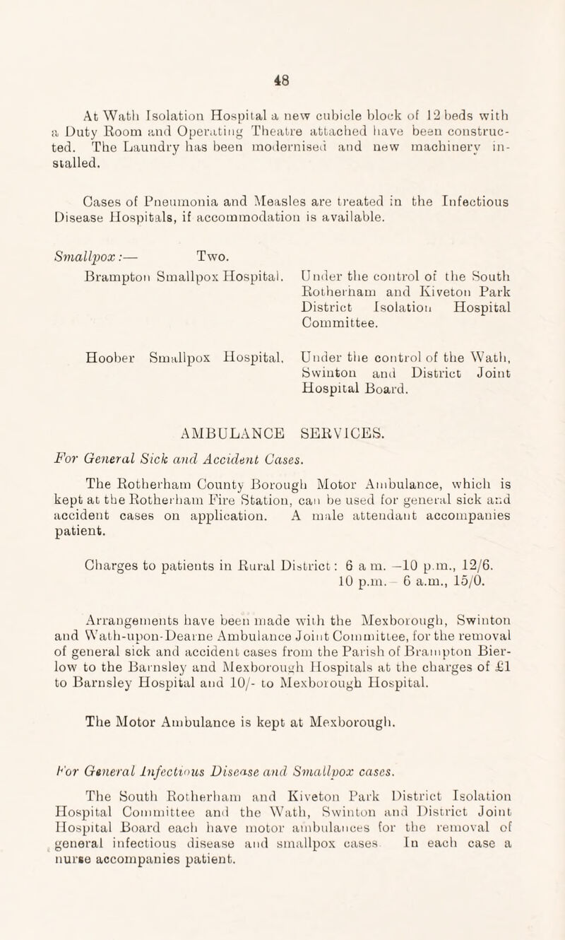 At Wath Isolation Hospital a new cubicle block of 12 beds with a Duty Room and Operating Theatre attached have been construc¬ ted. The Laundry has been modernised and new machinery in¬ stalled. Gases of Pneumonia and Measles are treated in the Infectious Disease Hospitals, if accommodation is available. Smallpox:— Two. Brampton Smallpox Hospital. Under the control of the South Rotherham and Kiveton Park District Isolation Hospital Committee. Hoober Smallpox Hospital, Under tiie control of the Wath, Swintou and District Joint Hospital Board. AMBULANCE SERVICES. For General Sick and Accident Cases. The Rotherham County Borough Motor Ambulance, which is kept at the Rotherham Fire Station, can be used for general sick and accident cases on application. A male attendant accompanies patient. Charges to patients in Rural District: 6 am. —10 p.m., 12/6. 10 p.m. 6 a.m., 15/0. Arrangements have been made with the Mexborough, Swinton and Wath-upon-Dearne Ambulance Joint Committee, for the removal of general sick and accident cases from the Parish of Brampton Bier- low to the Barnsley and Mexborough Hospitals at the charges of £1 to Barnsley Hospital and 10/- to Mexborough Hospital. The Motor Ambulance is kept at Mexborough. Cor General Infectious Disease and Smallpox cases. The South Rotherham and Kiveton Park District Isolation Hospital Committee and the Wath, Swinton and District Joint Hospital Board each have motor ambulances for the removal of general infectious disease and smallpox cases In each case a nurse accompanies patient.