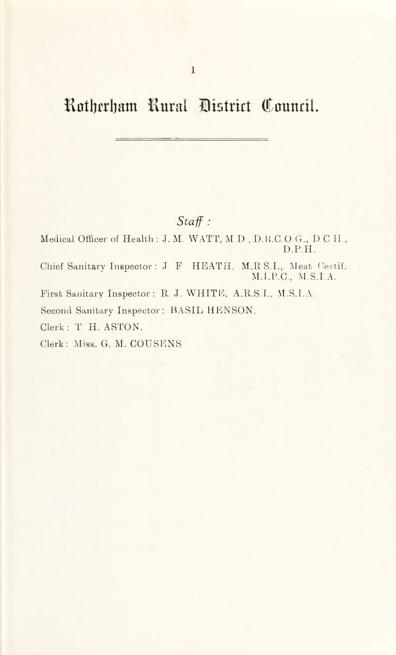 Kotlirrljam liiwal Dtstrirt (fnunrtL Staff : Medical Officer of Health ; J. M. WATT, M D , D.h.C.0.0., D C 11 D.p.ri. Chief Sanitary Itisuector : J F HEATH, M.R S.I., Meat (lertif M.l.h.C., M S.I.A. First Sanitary Inspector; E,. J. WHITIT A.11.S I., .M.S.T.A. Second Sanitary Inspector: H.ASIL HENSON. Clerk ; T H. ASTON. Clerk: Miss. G. M. COUSENS